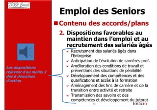Emploi des Seniors
                        Contenu des accords/plans
                        2. Dispositions favorables au
                           maintien dans l’emploi et au
                           recrutement des salariés âgés
                            Recrutement des salariés âgés dans
                            l’Entreprise
                            Anticipation de l’évolution de carrières prof.
Les dispositions            Amélioration des conditions de travail et
relèvent d’au moins 3       préventions des situations de pénibilité
des 6 domaines              Développement des compétences et des
d’action                    qualifications et accès à la formation
                            Aménagement des fins de carrière et de la
                            transition entre activité et retraite
                            Transmission des savoirs et des
                            compétences et développement du tutorat
                                        10
 