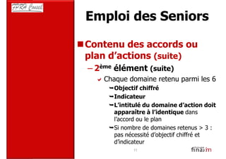 Emploi des Seniors

Contenu des accords ou
plan d’actions (suite)
– 2ème élément (suite)
   Chaque domaine retenu parmi les 6
     Objectif chiffré
     Indicateur
     L’intitulé du domaine d’action doit
     apparaître à l’identique dans
     l’accord ou le plan
     Si nombre de domaines retenus > 3 :
     pas nécessité d’objectif chiffré et
     d’indicateur
           11
 