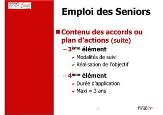 Emploi des Seniors

Contenu des accords ou
plan d’actions (suite)
– 3ème élément
    Modalités de suivi
    Réalisation de l’objectif

– 4ème élément
    Durée d’application
    Maxi = 3 ans


             12
 