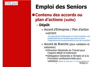 Emploi des Seniors
Contenu des accords ou
plan d’actions (suite)
– Dépôt
    Accord d’Entreprise / Plan d’action
       DDTEFP
        La capacité de l’Entreprise à s’auto-exonérer est
       indépendante de l’analyse que pourra faire
       l’organisme de recouvrement en cas de contrôle !

    Accord de Branche (pour validation et
    extension)
       Direction Générale du Travail pour
       l’aspect dépôt et extension
       Délégation Générale à l’Emploi et à la
       Formation professionnelle pour
       validation (délai de réponse = 3 mois maximum)
                13
 