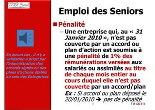 Emploi des Seniors
                          Pénalité
                          – Une entreprise qui, au « 31
                            Janvier 2010 », n’est pas
                            couverte par un accord ou
                            plan d’action est soumise à
En aucun cas , il n’y a
validation à priori par
                            une pénalité de 1% des
l’administration des        rémunérations versées aux
accords signés ou des       salariés ou assimilés au titre
plans d’actions établis
au sein des Entreprises     de chaque mois entier au
                            cours duquel elle n’est pas
                            couverte par un accord/plan
                            Ex : Si accord ou plan déposé le
                            20/01/2010      pas de pénalité
                                      14
 