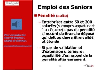Emploi des Seniors
                               Pénalité (suite)
                               – Entreprises entre 50 et 300
                                 salariés (y compris appartenant
                                 à un Groupe) : pas de pénalité
Pour connaître les               si Accord de Branche déposé
Accords déposés ,                qui doit ou devra être validé
validés et étendus :
                                 et étendu
www.emploidesseniors.gouv.fr
                               – Si pas de validation et
                                 d’extension ultérieure :
                                 possibilité d’un rappel de la
                                 pénalité ultérieurement
                                           15
 