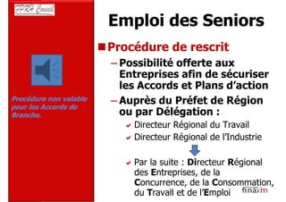 Emploi des Seniors
                        Procédure de rescrit
                        – Possibilité offerte aux
                          Entreprises afin de sécuriser
                          les Accords et Plans d’action
Procédure non valable   – Auprès du Préfet de Région
pour les Accords de
Branche.                  ou par Délégation :
                             Directeur Régional du Travail
                             Directeur Régional de l’Industrie

                             Par la suite : Directeur Régional
                             des Entreprises, de la
                             Concurrence, de la Consommation,
                             du Travail et de l’Emploi
                                      16
 