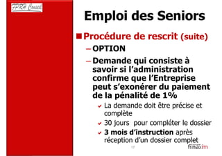 Emploi des Seniors
Procédure de rescrit (suite)
– OPTION
– Demande qui consiste à
  savoir si l’administration
  confirme que l’Entreprise
  peut s’exonérer du paiement
  de la pénalité de 1%
    La demande doit être précise et
    complète
    30 jours pour compléter le dossier
    3 mois d’instruction après
    réception d’un dossier complet
            17
 