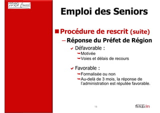 Emploi des Seniors

Procédure de rescrit (suite)
– Réponse du Préfet de Région
    Défavorable :
      Motivée
      Voies et délais de recours

    Favorable :
      Formalisée ou non
      Au-delà de 3 mois, la réponse de
      l’administration est réputée favorable.




             18
 