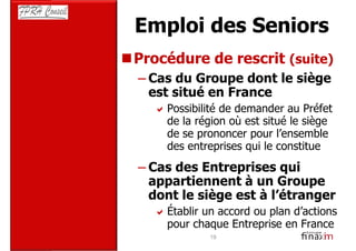 Emploi des Seniors
Procédure de rescrit (suite)
– Cas du Groupe dont le siège
  est situé en France
     Possibilité de demander au Préfet
     de la région où est situé le siège
     de se prononcer pour l’ensemble
     des entreprises qui le constitue
– Cas des Entreprises qui
  appartiennent à un Groupe
  dont le siège est à l’étranger
     Établir un accord ou plan d’actions
     pour chaque Entreprise en France
             19
 