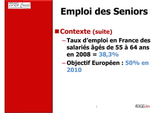 Emploi des Seniors

Contexte (suite)
– Taux d’emploi en France des
  salariés âgés de 55 à 64 ans
  en 2008 = 38,3%
– Objectif Européen : 50% en
  2010




           3
 