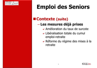 Emploi des Seniors

Contexte (suite)
– Les mesures déjà prises
    Amélioration du taux de surcote
    Libéralisation totale du cumul
    emploi-retraite
    Réforme du régime des mises à la
    retraite




            4
 