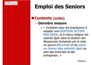 Emploi des Seniors

Contexte (suite)
– Dernière mesure
    « Incitation pour les employeurs à
    adopter une GESTION ACTIVE
    DES ÂGES, et à mieux intégrer les
    salariés âgés dans la Gestion des
    Ressources Humaines par la mise
    en œuvre d’accords et de plans
    en faveur des salariés âgés au
    sein des branches et des
    entreprises . »
             5
 