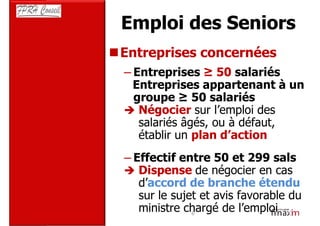 Emploi des Seniors
Entreprises concernées
– Entreprises ≥ 50 salariés
  Entreprises appartenant à un
  groupe ≥ 50 salariés
   Négocier sur l’emploi des
   salariés âgés, ou à défaut,
   établir un plan d’action
– Effectif entre 50 et 299 sals
   Dispense de négocier en cas
   d’accord de branche étendu
   sur le sujet et avis favorable du
   ministre chargé de l’emploi
              6
 