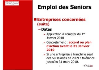 Emploi des Seniors

Entreprises concernées
(suite)
 – Dates
     Application à compter du 1er
     Janvier 2010
     Concrètement : accord ou plan
     d’action avant le 31 Janvier
     2010
     Si une entreprise a franchi le seuil
     des 50 salariés en 2009 : tolérance
     jusqu’au 31 mars 2010.
              7
 