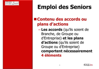 Emploi des Seniors

Contenu des accords ou
plans d’actions
– Les accords (qu’ils soient de
  Branche, de Groupe ou
  d’Entreprise) et les plans
  d’actions (qu’ils soient de
  Groupe ou d’Entreprise)
  comportent nécessairement
  4 éléments

             8
 