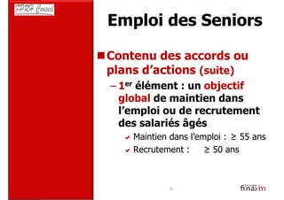 Emploi des Seniors

Contenu des accords ou
plans d’actions (suite)
– 1er élément : un objectif
  global de maintien dans
  l’emploi ou de recrutement
  des salariés âgés
     Maintien dans l’emploi : ≥ 55 ans
     Recrutement :     ≥ 50 ans



              9
 