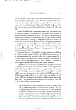 ción de su estatuto jurídico: las colonias exclusivamente romanas, los muni-
cipios aborígenes incorporados a Roma, las ciudades indígenas federadas a
través de pactos locales… Las instituciones sociales de los hispanos se sola-
panconlasromanas:lafides,laclientela,queprescribelafidelidadaunpatrón;
la devotio, que representa la culminación de la fides ofreciendo la vida por el
jefe…
Las viejas élites indígenas se romanizan por completo y pasan a constituir
las nuevas oligarquías de los grandes centros urbanos. Los guerreros hispanos
combaten ahora bajo las águilas de Roma. Hay casos muy famosos, como el
deunescuadróndecaballeríacompuestoporceltíberosquecombatióenÁsco-
li, en el centro de Italia. Poco a poco, los perfiles originales del mundo pre-
rromanovandifuminándoseenlanuevasituación.Esto,Hispania,yaesRoma.
Loseráparadarcónsules,comoelgaditanoCornelioBalbo,osenadorescomo
Julio Gallo. Lo será incluso a la hora de servir como escenario para las guerras
civilesentreMarioySila,oentrePompeyoyCésar,quetuvieronenHispania
sus episodios más sangrientos.
ElmomentodemayoresplendordelaHispaniaromanallegaconladinas-
tía Flavia, en el siglo I después de Cristo (d.C.). El Imperio romano goza de
su máxima extensión. En la cumbre habrá dos emperadores nacidos en
Híspalis, Sevilla:Trajano y Adriano. Es el siglo del filósofo Séneca, nacido en
Córdoba, y del pedagogo Quintiliano, nacido en Calahorra. En el senado de
Roma hay un clan hispanorromano que goza de gran influencia.
Loquehanacidoeslaconcienciahispanorromana:loshispanossonroma-
nosdelapenínsulaibérica,tanromanoscomolosdeRoma;nohayunamen-
talidad de colono, de itálico trasterrado en otro lugar, sino que ser hispano es
ser romano. Su hogar, su tierra, es Hispania. Un buen ejemplo de esa sensi-
bilidad es el poeta Marcial, que vivió en el siglo I d.C. Marcial, nacido en
Bílbilis, la actual Calatayud, partió para Roma y, tras una vida llena de vici-
situdes, volvió a su tierra natal, instalándose en la hacienda que le donó una
admiradora. Para un romano como él, en su tierra hispana, esa era la vida
ideal. Así la describió en carta a un amigo:
Bílbilis,orgullosadesuoroydesuhierro,alaquevuelvotrasmuchosinvier-
nos, me ha acogido haciendo de mí un labrador; aquí, indolente, cultivo con
untrabajoplacenteroBoterdoyPlatea,puesestossonlosnombresquehalla-
rásenlastierrasdeCeltiberia.Gozodeunsueñoprolongadoyprofundoque,
con relativa frecuencia, no se ve interrumpido hasta las nueve de la mañana,
al tiempo que me repongo de cuantos madrugones he tenido que soportar
durantetreintaaños.Latogaesdesconocida,perocuandolapidomedanun
vestido que tengo encima de una silla al alcance de la mano. Al levantarme
CON ROMA EMPEZÓTODO 25
Gesta ok 10/10/07 13:01 Page 25
 