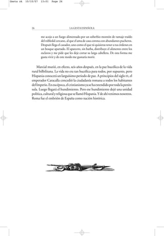 me acojo a un fuego alimentado por un soberbio montón de ramaje traído
del robledal cercano, al que el ama de casa corona con abundantes pucheros.
Después llega el cazador, uno como el que tú quisieras tener a tus órdenes en
un bosque apartado. El aparcero, sin barba, distribuye el alimento entre los
esclavos y me pide que les deje cortar su larga cabellera. De esta forma me
gusta vivir y de este modo me gustaría morir.
Marcial murió, en efecto, seis años después, en la paz bucólica de la vida
rural bilbilitana. La vida no era tan bucólica para todos, por supuesto, pero
Hispania conocerá un larguísimo periodo de paz. A principios del siglo III, el
emperador Caracalla concedió la ciudadanía romana a todos los habitantes
delImperio.Enesaépoca,elcristianismoyasehaextendidoportodalapenín-
sula. Luego llegará el hundimiento. Pero ese hundimiento dejó una unidad
política,culturalyreligiosaquesellamóHispania.Ydeahívenimosnosotros.
Roma fue el embrión de España como nación histórica.
LA GESTA ESPAÑOLA26
Gesta ok 10/10/07 13:01 Page 26
 