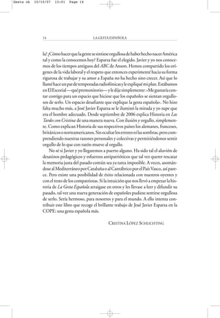 la?¿CómohacerquelagentesesintieseorgullosadehaberhechonacerAmérica
tal y como la conocemos hoy? Esparza fue el elegido. Javier y yo nos conoce-
mos de los tiempos antiguos del ABC de Anson. Hemos compartido los orí-
genes de la vida laboral y el respeto que entonces experimenté hacia su forma
rigurosa de trabajar y su amor a España no ha hecho sino crecer. Así que lo
llaméhaceunpardetemporadasradiofónicasyleexpliquémiplan.Estábamos
enElEscorial—quépremonitorio—yledijesimplemente:«Megustaríacon-
tar contigo para un espacio que hiciese que los españoles se sientan orgullo-
sos de serlo. Un espacio desafiante que explique la gesta española». No hizo
falta mucho más, a José Javier Esparza se le iluminó la mirada y yo supe que
era el hombre adecuado. Desde septiembre de 2006 explica Historia en Las
Tardes con Cristina de una manera nueva. Con ilusión y orgullo, simplemen-
te. Como explican Historia de sus respectivos países los alemanes, franceses,
británicosonorteamericanos.Sinocultarloserroresnilassombras,perocom-
prendiendo nuestras razones personales y colectivas y permitiéndonos sentir
orgullo de lo que con razón mueve al orgullo.
No sé si Javier y yo llegaremos a puerto alguno. Ha sido tal el aluvión de
desatinos pedagógicos y esfuerzos antipatrióticos que tal vez querer rescatar
la memoria justa del pasado común sea ya tarea imposible. A veces, asomán-
dosealMediterráneoporCataluñaoalCantábricoporelPaísVasco,asípare-
ce. Pero existe una posibilidad de éxito relacionada con nuestros oyentes y
conelrestodeloscompatriotas.Silaintuiciónquenosllevóaempezarlahis-
toria de La Gesta Española arraigase en otros y les llevase a leer y difundir su
pasado, tal vez una nueva generación de españoles pudiese sentirse orgullosa
de serlo. Sería hermoso, para nosotros y para el mundo. A ello intenta con-
tribuir este libro que recoge el brillante trabajo de José Javier Esparza en la
COPE: una gesta española más.
CRISTINA LÓPEZ SCHLICHTING
LA GESTA ESPAÑOLA14
Gesta ok 10/10/07 13:01 Page 14
 