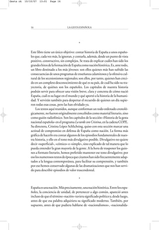 *
Este libro tiene un único objetivo: contar historia de España a unos españo-
les que, cada vez más, la ignoran, y contarla, además, desde un punto de vista
positivo, constructivo, sin complejos. Se trata de explicar cuáles han sido los
grandeshitosdelaformacióndeEspañacomonaciónhistórica.Es,antetodo,
un libro destinado a los más jóvenes: son ellos quienes más han sufrido las
consecuenciasdeunosprogramasdeenseñanzacalamitososylaofensivacul-
tural de los secesionismos regionales; son ellos, por tanto, quienes han creci-
do en un completo desconocimiento de qué es su país, de cuál ha sido su tra-
yectoria, de quiénes son los españoles. Los capítulos de nuestra historia
podrán servir para ofrecer una visión breve, clara y concreta de cómo nació
España, cuál es su lugar en el mundo y qué aportó a la historia de la humani-
dad. Y servirán también para despertar el recuerdo de quienes un día supie-
ron todas esas cosas, pero las han olvidado ya.
Los textos aquí reunidos, aunque conforman un todo ordenado cronoló-
gicamente,nofueronoriginalmenteconcebidoscomomaterialliterario,sino
como guión radiofónico. Son los capítulos de la sección «Historia de la gesta
nacional española» en el programa La tarde con Cristina, en la cadena COPE.
Su directora, Cristina López Schlichting, quiso con esta sección marcar una
actitud de compromiso en defensa de España como nación. La forma más
gráficadehacerloeracontaralgunosdelosepisodiosfundamentalesdenues-
tra historia, y ello en el tono más divulgativo posible. Divulgativo no quiere
decir «superficial», «cómico» o «simple», sino explicado de tal manera que lo
pueda entender la gran mayoría de la gente. A la hora de trasponer los guio-
nes a formato literario, hemos preferido mantener ese tono divulgativo; por
esolosnumerosostextosdeépocaquecitamoshansidofrecuentementeadap-
tados a la lengua contemporánea, para facilitar su comprensión, y también
por eso hemos conservado algunas de las dramatizaciones que nos han servi-
do para describir episodios de valor trascendental.
*
Españaesunanación.Másprecisamente,unanaciónhistórica.Entrelosespa-
ñoles, la conciencia de unidad, de pertenecer a algo común, apareció antes
inclusodequeeltérmino«nación»tuvierasignificadopolíticoy,desdeluego,
antes de que esa palabra adquiriera su significado moderno. También, por
supuesto, antes de que pudiera hablarse de «nacionalismos», «nacionalida-
LA GESTA ESPAÑOLA16
Gesta ok 10/10/07 13:01 Page 16
 