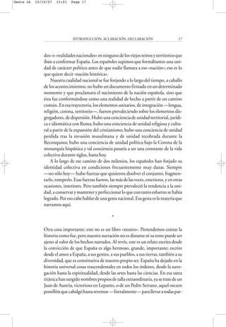 des»o«realidadesnacionales»enningunodelosviejosreinosyterritoriosque
iban a conformar España. Los españoles supimos que formábamos una uni-
dad de carácter político antes de que nadie llamara a eso «nación»; eso es lo
que quiere decir «nación histórica».
Nuestra cualidad nacional se fue forjando a lo largo del tiempo, a caballo
de los acontecimientos; no hubo un documento firmado en un determinado
momento y que proclamara el nacimiento de la nación española, sino que
ésta fue conformándose como una realidad de hecho a partir de un camino
común. En esa trayectoria, los elementos unitarios, de integración —lengua,
religión, corona, territorio—, fueron prevaleciendo sobre los elementos dis-
gregadores, de dispersión. Hubo una conciencia de unidad territorial, jurídi-
ca e idiomática con Roma; hubo una conciencia de unidad religiosa y cultu-
ral a partir de la expansión del cristianismo; hubo una conciencia de unidad
perdida tras la invasión musulmana y de unidad recobrada durante la
Reconquista; hubo una conciencia de unidad política bajo la Corona de la
monarquía hispánica y tal conciencia pasaría a ser una constante de la vida
colectiva durante siglos, hasta hoy.
A lo largo de ese camino de dos milenios, los españoles han forjado su
identidad colectiva en condiciones frecuentemente muy duras. Siempre
—no sólo hoy— hubo fuerzas que quisieron disolver el conjunto, fragmen-
tarlo,romperlo.Esasfuerzasfueron,lasmásdelasveces,exteriores,yenotras
ocasiones, interiores. Pero también siempre prevaleció la tendencia a la uni-
dad, a conservar y mantener y perfeccionar lo que con tanto esfuerzo se había
logrado. Por eso cabe hablar de una gesta nacional. Esa gesta es la materia que
narramos aquí.
*
Otra cosa importante: este no es un libro «neutro». Pretendemos contar la
historia como fue, pero nuestra narración no es distante ni su tono puede ser
ajeno al valor de los hechos narrados. Al revés, este es un relato escrito desde
la convicción de que España es algo hermoso, grande, importante; escrito
desde el amor a España, a sus gentes, a sus pueblos, a sus tierras, también a su
diversidad, que es constitutiva de nuestro propio ser. España ha dejado en la
historia universal cosas trascendentales en todos los órdenes, desde la nave-
gación hasta la espiritualidad, desde las artes hasta las ciencias. En esa tarea
titánicahansurgidonombrespropiosdetallaextraordinaria,yasetratedeun
Juan de Austria, victorioso en Lepanto, o de un Pedro Serrano, aquel oscuro
postillónquecabalgóhastareventar—literalmente—parallevaratodaspar-
INTRODUCCIÓN, ACLARACIÓN, DECLARACIÓN 17
Gesta ok 10/10/07 13:01 Page 17
 