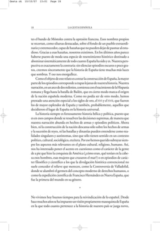 tes el bando de Móstoles contra la opresión francesa. Esos nombres propios
se recortan, como siluetas destacadas, sobre el fondo de un pueblo extraordi-
narioyestremecedor,capazdehazañasquenopuedendejardepasmaralestu-
dioso. Gracias a esas hazañas, nosotros existimos. En los últimos años parece
haberse puesto de moda una especie de resentimiento histórico destinado a
abominarsistemáticamentedetodocuantoEspañahasidoyes.Nuestrapers-
pectivaesexactamentelacontraria:sinsilenciarepisodiososcurosopocogra-
tos, creemos sinceramente que la historia de España tiene muchas más luces
que sombras. Y eso nos enorgullece.
ComoelobjetodeesterelatoescontarlaconstruccióndeEspaña,lamayor
partedelosepisodioscorrespondeaetapaslejanasdenuestrahistoria.Nuestra
narración,enunarcodedosmilenios,comienzaconelnacimientodelaHispania
romana y llega hasta la batalla de Bailén, que en cierto modo marca el origen
de la nación española moderna. Como no podía ser de otro modo, hemos
prestado una atención especial a los siglos de oro, el XVI y el XVII, que fueron
los de mayor esplendor de España y también, probablemente, aquellos que
decidieron el lugar de España en la historia universal.
La historia siempre es forzosamente historia bélica y política, puesto que
es en esos campos donde se resuelven las decisiones supremas, de manera que
nuestra narración abunda en hechos de armas y episodios políticos. Ahora
bien, ni la construcción de la nación descansa sólo sobre los hechos de armas
y la sucesión de reyes, ni las batallas y dinastías pueden entenderse como rea-
lidades singulares y autónomas, sino que sólo tienen sentido en un contexto
político,cultural,sociológico,etcétera.Poresohemosqueridosubrayarsiem-
pre los aspectos más relevantes en el plano cultural, religioso, humano. Así,
nos ha interesado poner el acento en cuestiones como el carácter de la gente
de a pie que hizo la conquista de América (¿cómo eran, qué tenían en la cabe-
za esos hombres, esas mujeres que cruzaron el mar?) o en episodios de carác-
ter filosófico y científico a los que la divulgación histórica convencional no
suele conceder el relieve que merecen, como la Controversia de Valladolid,
donde se alumbró el germen del concepto moderno de derechos humanos, o
comolaexpedicióncientíficadeFranciscoHernándezenNuevaEspaña,que
fue la primera del mundo en su género.
*
No vivimos hoy buenos tiempos para la reivindicación de lo español. Desde
hacemuchosañossehaimpuestounvisiónpropiamentemasoquistadeEspaña
en la que todo cuanto pertenece a la historia de nuestro país se juzga torvo,
LA GESTA ESPAÑOLA18
Gesta ok 10/10/07 13:01 Page 18
 