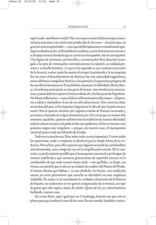 equivocado,oprobiosooinútil.Ojo:noesquesematicelahistoriaépicanacio-
nal para acercarse a un visión más ponderada de las cosas —ejercicio que, en
general,seríairreprochable—,sinoquedeliberadamentesetransformalaapo-
logíaenabominación,elditiramboencondena,yasíterminamosenunasuer-
te de épica inversa donde lo que se canta no es lo español, sino lo antiespañol.
Una legión de escritores, escritorcillos y escritorzuelos lleva decenios entre-
gada a la tarea de menoscabar sistemáticamente lo español, su realidad pre-
sente y su huella histórica. Lo que se ha operado es una auténtica inversión
de la historia: tenían razón los moros al ocupar la península y la reconquista
fue un error; el descubrimiento de América fue una calamidad tragicómica;
nuncadebimosevangelizarAmérica,sinopermitirelespontáneoprogresode
los sacrificios humanos enTenochtitlán; mantener la fidelidad a Roma fren-
te a la reforma protestante no fue gesto de honor, sino intolerancia oscuran-
tista,yjamásdebimosoponerelmenorobstáculoalosfrancesesdeNapoleón.
Nofaltanmillonarios—nuncafaltanmillonariosparatalestareas—dispues-
tos a editar y multiplicar el eco de esa obra destructora. Hoy, entre las clases
semicultas del país, se ha impuesto largamente la idea de que España merece
morir. Nos la quieren sustituir por regiones-nación de historia inventada y
por mitos y leyendas de origen norteamericano. Por cierto que no somos sólo
nosotros,españoles,quienessufrimoshoylamaldicióndenuestraidentidad:
todalaculturaeuropeaestápadeciendoestaepidemia,sibienennuestrocaso
presenta rasgos muy singulares —porque, en nuestro caso, el masoquismo
nacional parece toda una filosofía de Estado.
Todoestoesunalocura.Pero,sobretodo,esunaimpostura.Ycomotodas
las imposturas, tarde o temprano se disolverá por la simple fuerza de la evi-
dencia.Ahorabien,paraelloesprecisoquealguienrecuerdelascertidumbres
más elementales, aun a riesgo de caer en la simplificación escolar. De lo con-
trario, es perfectamente posible que el masoquismo nacional se prolongue de
manera indefinida y que sucesivas generaciones de españoles crezcan en la
certidumbre de que todo cuanto tienen atrás —sus apellidos, su linaje, sus
tierras, esa catedral que se alza en su ciudad, los cuadros del Museo del Prado,
el mismo idioma que hablan— es una desdicha sin límites, una maldición
eterna, un error permanente que mancha su identidad con una vergüenza
indeleble. En suma: si no recordamos la verdadera dimensión de la historia
de España, no tardaremos en ser gentes avergonzadas de sí mismas, ese tipo
de gente que sólo aspira a dejar de existir. Quizá tal sea ya, colectivamente
hablando, nuestro caso.
Sea como fuere, aquí, igual que en Covadonga, bastará con que uno se
planteparaquecambieelcursodelascosas.Enesesentido,lapalabra«recon-
INTRODUCCIÓN 19
Gesta ok 10/10/07 13:01 Page 19
 