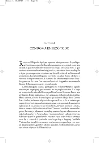 CAPÍTULO 1
CON ROMA EMPEZÓ TODO
ROMA creó Hispania. Aquí, por supuesto, había gente antes de que llega-
ran los romanos, pero fue Roma la que concibió la península como una
unidad, la que implantó entre nosotros una lengua única; fue Roma la que
creó una estructura administrativa y jurídica, y a través de Roma nos llegó la
religión que muy pronto se convirtió en seña de identidad de los hispanos: el
cristianismo. Roma hizo Hispania; convirtió a los celtas, íberos, celtíberos y
vascones en hispanorromanos. E Hispania dio a Roma emperadores, filóso-
fos, guerreros, docentes. Gracias a aquella unidad, hoy podemos reconocer la
historia de Roma como nuestra propia historia.
¿Cómo era España antes de que llegaran los romanos? Sabemos algo; lo
sabemos por los griegos y, precisamente, por los propios romanos. A lo largo
de la costa mediterránea había unos pueblos a los que llamamos íberos, una
civilizacióndetipomediterráneocuyalenguaaúnnohemossabidodescifrar.
Había también, al norte de una diagonal que podemos dibujar desde Gerona
hasta Huelva, pueblos de origen céltico y protocéltico, es decir, indoeurope-
osanterioresalosceltas,quefueronpenetrandoenlapenínsuladesdemuchos
siglosatrás.Alsur,cercadeloquehoyesSevilla,talvezenlazonadeDoñana,
floreció una rica civilización que se llamóTartessos; cuando los romanos lle-
garon,Tartessos ya sólo era un recuerdo y nosotros, hoy, no sabemos mucho
más. En lo que hoy es Navarra, hasta Huesca por el este y La Rioja por el sur,
había otro pueblo al que se llamaba vascones, y que no era íbero ni tampoco
celta. En el centro de la península, entre lo que hoy es Aragón y Castilla la
Vieja, estaban los celtíberos: durante mucho tiempo se pensó que eran mez-
cla de celtas e íberos, pero hoy sabemos que eran, fundamentalmente, celtas
que habían adoptado el alfabeto ibérico.
Gesta ok 10/10/07 13:01 Page 21
 