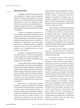 246 | M.R. BAIÃO & S.F. DESLANDES
Rev. Nutr., Campinas, 19(2):245-253, mar./abr., 2006Revista de Nutrição
I N T R O D U Ç Ã O
A gestação e os eventos a ela relacionados,
como puerpério e lactação, são marcados por
profundas mudanças que interferem na vida da
mulher. As mais reconhecidas são as modificações
relacionadas ao corpo, sua fisiologia e meta-
bolismo. Sob o ponto de vista da biomedicina, é
inegável que são fases de maior vulnerabilidade
e de grandes demandas que requerem prioridade
na assistência.
O perfil de morbidade das gestantes se
caracteriza pela dualidade do estado de saúde e
nutrição. De um lado, o baixo peso materno e as
carências específicas de micronutrientes, podendo
resultar em baixo peso ao nascer, e, de outro, o
sobrepeso e a obesidade, que muitas vezes
associam-se ao desenvolvimento do diabetes
gestacional e/ou síndrome hipertensiva da
gravidez, com conseqüências para a saúde
materna e do concepto¹.
No Brasil, a assistência pré-natal inclui o
acompanhamento e o monitoramento do ganho
de peso gestacional e prevê orientações nutri-
cionais voltadas às mulheres no período que vai
da gravidez à amamentação².
A ciência da Nutrição se ocupa em adequar
as recomendações nutricionais às necessidades de
nutrientes dos indivíduos nas diversas fases do ciclo
da vida. Porém, estudos realizados em diferentes
regiões do Brasil revelam que as práticas alimen-
tares de mulheres, mesmo em estados fisiológicos
de grande importância, sob o ponto de vista
nutricional, tais como gestação, puerpério e
lactação, são permeadas por crenças, prescrições
e proibições3-7
.
Desse modo, o conhecimento científico
(traduzido na prescrição dietética) e as práticas
culturais podem estar em oposição, o que coloca
a mulher diante de duas lógicas distintas. Os
preceitos científicos tornam-se impotentes diante
de algumas interdições e prescrições, particular-
mente associadas aos valores culturais e ao
simbolismo dos alimentos. Com isso, legumes,
frutas, ovos, peixes e carnes costumam ser supri-
midos da dieta, quando considerados “fortes” e
perigosos para a saúde da mãe e da criança.
Também favorece a exclusão de alimentos o
emprego do princípio da analogia, como, por
exemplo, ingestão de ovos e nascimento de um
bebê calvo; pata de caranguejo e malformação
das pernas; consumo de abacaxi e surgimento de
manchas na pele da criança8
.
Muitas pessoas em diferentes sociedades
ainda crêem que os desejos da gestante precisam
ser atendidos, caso contrário a criança nascerá
com alguma marca; que a coloração de alguns
alimentos pode manchar a pele do bebê e que
alimentos “quentes” podem provocar aborto9
.
Assim, em diversas culturas, uma mulher que
transgrida as normas pode se tornar responsável
pelo surgimento de malformação fetal, de defeitos
simples ou doenças na criança8,9
.
Do ponto de vista científico, é possível
observar a adoção de dietas monótonas,
qualitativamente insuficientes para o crescimento
e desenvolvimento fetal.
Em resumo, no que se refere à alimen-
tação, é possível evidenciar a presença de
significados a partir de dois tipos de lógica: a
sociocultural e o conhecimento científico. Embora
cercada por uma racionalidade técnico-científica,
sobretudo por meio do contato com o discurso
biomédico na assistência pré-natal, as crenças,
os valores, os gostos, as prescrições e interdições
alimentares têm grande importância para muitas
mulheres grávidas e puérperas em várias culturas.
Ao identificar a alimentação como um
sistema complexo que transcende a questão
nutricional, e a gestação e o puerpério, períodos
especialmente importantes sob o enfoque do
atendimento às exacerbadas demandas nutri-
cionais, este artigo é um ensaio teórico que
procura refletir e discutir a alimentação e as
práticas alimentares na gravidez e no puerpério,
fundamentado, principalmente, em estudos que
utilizaram as ciências sociais em saúde como
referencial teórico e/ou método.
 