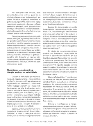 ALIMENTAÇÃO NA GESTAÇÃO E PUERPÉRIO | 247
Rev. Nutr., Campinas, 19(2):245-253, mar./abr., 2006 Revista de Nutrição
Para deflagrar esta reflexão, duas
perguntas tornam-se centrais: quais são as
principais relações sociais, lógicas culturais que
podem influenciar as práticas alimentares de
gestantes e puérperas? Há, efetivamente, espaço
na assistência para instituir a discussão e reflexão
sobre essas questões e, assim, possibilitar uma
orientação nutricional mais comprometida com a
valorização do patrimônio cultural alimentar das
mulheres grávidas e das parturientes?
O estudo parte do pressuposto de que tais
relações, interações, regras e lógicas socioculturais
são ignoradas nas orientações nutricionais voltadas
às mulheres no ciclo gravídico-puerperal. A
reflexão desenvolvida busca contribuir com uma
prática assistencial com potencial de articular a
lógica da ciência com outras lógicas que também
pertencem ao mundo do vivido, redimensionando
o olhar para o tema alimentação na gestação e
puerpério, além de suscitar um repensar sobre
políticas públicas e prática assistencial, indicando
a necessidade da adequação cultural das ações
voltadas a esse grupo.
Alimentação: conexões entre a
biologia, a cultura e a sociabilidade
O quadro da má nutrição, que era caracte-
rizado pela magreza, nanismo e menor resistência
às infecções, tem sido modificado pelo aumento
da prevalência do sobrepeso10,11
. Para Claude
Fischler, citado por Sorcinelli12
, não é mais o medo
das privações, da falta de alimentos, nem a
obsessão pelo abastecimento que preocupam o
homem ocidental, mas a abundância, isto é, o
conflito e a insegurança causados pelo medo dos
exageros alimentares e pelo problema da escolha
dos alimentos. Porém, em locais onde há escassez
ou dificuldade de acesso aos alimentos por parte
da população, devido a situações de pobreza, o
temor da fome ainda é uma realidade.
É possível, também, encontrar num mesmo
contexto de privação social, desnutrição e
obesidade13
, e, ainda, a carência de micronu-
trientes pode se manifestar independentemente
das condições socioeconômicas e antropo-
métricas14
. Essas situações demonstram que o
estado nutricional, como objeto de estudo, exige
ser investigado para além do entendimento de
sua extensão, buscando a compreensão em sua
profundidade e complexidade.
Estudos têm demonstrado um padrão
inadequado no consumo alimentar dos brasi-
leiros11,15-18
, caracterizado pela alta densidade
energética, com altos teores de gorduras e
açúcares simples, em detrimento de carboidratos
complexos e fibras. A associação demonstrada por
métodos quantitativos entre dieta e doenças,
especialmente as crônicas, vem motivando o setor
da saúde a intervir com mudanças nos padrões
de consumo alimentar18
.
Os hábitos de consumo representam
somente uma dimensão do “espaço social ali-
mentar”19
, devendo ser estudados em sua
totalidade, o que significa investigar não somente
o registro de quantidades e freqüências dos
alimentos consumidos, mas as formas de cozinhar
e de consumir20
. Os inquéritos realizados por meio
de estudos epidemiológicos deixam de contemplar
uma compreensão pautada nos aspectos
socioculturais presentes em cada comunidade no
tempo e no espaço.
Oliveira & Thébaud-Mony21
entendem que
as avaliações de consumo alimentar deveriam
considerar fatores socioculturais e nutricionais
reveladores das várias dimensões presentes nas
necessidades dos indivíduos, das suas formas de
adaptação e de apropriação do modelo domi-
nante, das suas formas de resistência, da adoção
de novos alimentos ou preparações e manutenção
de hábitos e práticas tradicionais, assim como de
suas representações e estratégias de sobrevivência
face à oferta.
Embora se reconheça que a indispo-
nibilidade de alimentos possa provocar carências,
a abundância não garante um estado nutricional
adequado, em função do componente comporta-
mental que determina a seleção, o preparo e a
ingestão alimentar14
.
 