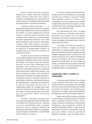 248 | M.R. BAIÃO & S.F. DESLANDES
Rev. Nutr., Campinas, 19(2):245-253, mar./abr., 2006Revista de Nutrição
Deve-se ressaltar que uma associação
mecânica entre estado nutricional e comporta-
mento alimentar pode fazer recair sobre o
indivíduo a culpabilização por suas escolhas. No
entanto, pouco se sabe sobre as diferentes razões
que desencadeiam a escolha dos alimentos.
Conforme defende Murrieta22
, “... os
processos de escolhas alimentares são o resultado
da interação dialética entre as estruturas habituais
do cotidiano, os ciclos ecológicos dos recursos
naturais, a dinâmica político-econômica dos
mercados locais e regionais e as representações
de classe e preferências individuais” (p.41). Não
apenas escolhemos o que comemos, mas também
o quanto, onde, como, quando e com quem,
constituindo práticas alimentares diversificadas que
se relacionam às representações coletivas, ao
imaginário social, às crenças de um grupo e às
suas práticas sociais23
.
A prática clínica reconhece as influências
culturais sobre o estado nutricional dos indivíduos,
que pode ser afetado de duas maneiras: por meio
da exclusão de alimentos fontes de nutrientes
essenciais, se esses forem classificados como
impróprios; e/ou do estímulo ao consumo de
alimentos considerados prejudiciais à saúde pela
ciência da Nutrição9
. Evidencia-se, portanto, uma
leitura limitada que enfatiza uma interferência
negativa da cultura sobre as condutas alimentares.
Os aspectos culturais e simbólicos presentes na
alimentação e, sobretudo, nas práticas alimentares
são, freqüentemente, traduzidos como ignorância
ou falta de informação. Sob essa ótica, as
inadequações podem ser corrigidas pelo maior
acesso ao conhecimento técnico-científico, que
vem sendo cumprido pela educação nutricional,
que visa transformar hábitos alimentares
inadequados14
.
Promover a educação nutricional como
uma intervenção capaz de transformar hábitos tem
se revelado uma tarefa pouco eficaz, o que leva
a crer que o entendimento sobre o processo
histórico e sobre os aspectos simbólicos da
alimentação deveria estar contido nas orientações,
as quais precisam compatibilizar a racionalidade
técnico-científica e a cultura24
.
O consumo alimentar está relacionado às
crenças que foram construídas por uma sociedade
ao longo de sua história, as quais nem sempre
estão ajustadas à ciência e à razão e, como
conseqüência, inúmeros programas que visavam
mudar hábitos alimentares fracassaram, por des-
considerar preceitos e proibições religiosas, bem
como a cultura alimentar local25
.
No entendimento de Lima26
, as classes
sociais apresentam conteúdos socioculturais
específicos que revelam não só os hábitos
alimentares e os modos de conceber os alimentos,
mas as concepções e percepções sobre a vida num
dado momento histórico.
De acordo com Poulain & Proença19,20
o
“fato social alimentar” engloba as práticas
alimentares e as representações sociais, revela-
doras de questões particulares e subjetivas de cada
indivíduo e cada grupo social. Constitui-se um novo
campo de pesquisa, que se abre na interface das
ciências da Nutrição e das leituras socioantro-
pológicas da alimentação. Tem como objeto de
estudo a compreensão das escolhas alimentares
e necessita, para o seu desenvolvimento, das
colaborações pluri e transdisciplinares.
Ampliando o olhar: a mulher e a
alimentação
A associação das mulheres com a comida
e com o cozinhar, e dos homens com o trabalho
fora do domicílio e com a política, tem sido objeto
de uma importante literatura dedicada à relação
da comida com o gênero, com temáticas que se
relacionam com imagem corporal, domesticidade,
liberação das mulheres e identidade de gênero27
.
Desde o século XIX as melhores condições
de alimentação na Europa exerceram influência
sobre a regulação hormonal feminina, anteci-
pando a menarca e retardando o surgimento da
menopausa, com conseqüente aumento do
período de fertilidade. Porém, a ração alimentar
destinada aos homens foi sempre bem maior do
que a das mulheres, mesmo em períodos de
gravidez e lactação, o que as tornava propor-
 