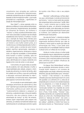 ALIMENTAÇÃO NA GESTAÇÃO E PUERPÉRIO | 249
Rev. Nutr., Campinas, 19(2):245-253, mar./abr., 2006 Revista de Nutrição
cionalmente mais atingidas por carências
nutricionais, principalmente hipovitaminoses,
revelando características de um modelo alimentar
baseado na discriminação da mulher - cuja função
primordial era a reprodução -, significando um
estado de inferioridade social12
.
Para Valeri28
, a tensa oposição entre os
gêneros se reflete em muitos sistemas alimentares,
pois os alimentos, freqüentemente, são divididos
em alimentos de homens, de mulheres e
“neutros” e, ainda, as práticas alimentares costu-
mam estar associadas a qualquer tipo de relação
estabelecida entre homens e mulheres. O autor
cita o exemplo de Tanga (Nova Irlanda) para
diferentes significados nas seguintes situações: se
um homem e uma mulher comem juntos, se o
marido recusa a comida preparada pela mulher e
se a mulher aceita a comida de outro homem
podem significar aproximação, separação e
adultério, respectivamente. Ainda para o mesmo
autor, em algumas sociedades a comensalidade
entre homem e mulher é proibida, salvo em
situações de orgia, sendo a alimentação, muitas
vezes, identificada com a cópula, revelando uma
ligação entre o ato de comer e o ato sexual.
Comumente, em quase todas as socieda-
des do ocidente, tem sido atribuída à mulher a
responsabilidade pela seleção, preparo e distri-
buição dos alimentos no interior da família, além
do cuidado com os filhos, o que vem justificando
a educação nutricional destinada às mães29
,
consideradas, na maioria das vezes, responsáveis
pelos agravos nutricionais das crianças.
Em um estudo no semi-árido baiano, sobre
estratégias alimentares de sobrevivência, Assis
et al.30
apontam que a escolha das mulheres como
informantes justificou-se por serem elas que
“tradicionalmente elaboram e preparam os
alimentos, cuidando de repor a força de trabalho
masculina, dos seus próprios corpos e da
alimentação da criança” (p.162). No entanto,
embora sejam responsáveis pelo preparo dos
alimentos, as mulheres normalmente realizam essa
tarefa levando em consideração somente o gosto
do marido e dos filhos e não o seu próprio
gosto31
.
Murrieta22
, na Ilha de Ituqui, no Pará, obser-
vou que a alimentação é servida primeiramente
aos homens, “como na maior parte das socieda-
des camponesas latino-americanas” (p.68). Além
disso, o autor comenta que as partes mais
valorizadas do peixe, um alimento considerado
especial na região, eram destinadas aos homens
e a cauda e as porções espinhosas ficavam para
as mulheres, que acabavam por desenvolver
preferência por essas partes.
Na visão de Freitas13
, é devido às relações
assimétricas de gênero que se instauram na
organização doméstico-familiar que cabe às
mulheres a menor parte ou aquilo que sobra da
alimentação dos filhos, o que pode estar
contribuindo com a mortalidade materna e infantil
no Brasil como um reflexo da má nutrição.
Ainda em muitas culturas a mulher pode
ser considerada impura, especialmente no período
da menstruação, e fica proibida de cozinhar para
os homens, pois a impureza pode ser transmitida
pelos alimentos que recebem influências da
pessoa que os cozinhou28
.
Em Itapuá, Pará, Motta-Maués5
verificou
que as proibições alimentares durante a mens-
truação dizem respeito a um contexto de
categorizações mais amplo, referente à reima dos
alimentos, que são classificados como “reimosos”
ou “mansos” (“não reimosos”). Os critérios
utilizados para essa classificação levam em conta
três questões: a) o alimento em si, antes de ser
preparado para o consumo; b) o estado da pessoa
que vai prepará-lo; c) o modo de preparo do
alimento. Nessa comunidade, a mulher
menstruada também fica impedida de comer
alimentos “reimosos”. Ela não ingere, enquanto
dura o fluxo, frutas ácidas, “travosas” (caju,
taperebá, tamarindo, etc.) e gordurosas (abacate,
piquiá, uxi, umari, etc.). A proibição dessas frutas
previne as “doenças do ventre”, tais como: a
“suspensão” (quando o sangue menstrual “sobe
pra cabeça”, podendo a mulher ficar louca ou
até mesmo morrer); as “flores brancas” (conhe-
 