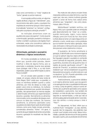250 | M.R. BAIÃO & S.F. DESLANDES
Rev. Nutr., Campinas, 19(2):245-253, mar./abr., 2006Revista de Nutrição
cidas como corrimento) e a “mola” (espécie de
“bicho” gerado no ventre materno).
A reima pode justificar ainda, em algumas
regiões do Brasil, a figura da “mãe-de-leite”, pois,
nos primeiros dias após o parto, a puérpera fica
impedida de amamentar porque o leite materno
é considerado “venenoso” ou “reimoso”, configu-
rado pela sua própria coloração amarela5,32
.
As restrições alimentares visam ao
equilíbrio do corpo e do espírito22
. Como durante
a menstruação, gestação, puerpério e lactação a
mulher e também as pessoas a ela ligadas ficam
vulneráveis, existe uma consciência coletiva da
necessidade de proteção e prevenção.
Alimentação, gestação e puerpério:
dinâmicas e lógicas socioculturais
Em muitas sociedades as mulheres acre-
ditam que, quando estão grávidas, devem
modificar a dieta de alguma forma, pois as
prescrições e proibições durante esse período
visam proteger mãe e filho, e, se não forem
respeitadas, podem causar deformações ou danos
físicos no bebê9
.
Em um estudo sobre gravidez e mater-
nidade, em grupos urbanos de baixa renda de
Porto Alegre, Paim6
revela que, na gravidez, o
corpo se manifesta também quanto a certos
alimentos, por meio do desejo ou enjôo, que
podem variar entre os indivíduos. As mulheres
estudadas enfatizaram que, quando não estavam
grávidas, não apresentavam as mesmas reações
a determinados alimentos que experimentaram
durante a gravidez. Normalmente os alimentos
mencionados como causadores de desejos eram
comuns na dieta das mulheres. De maneira
semelhante, os alimentos apontados como
causadores de enjôos faziam parte da alimentação
rotineira, como carne, feijão, tomate, pimentão,
considerados alimentos “fortes”. Em geral, o
aumento da quan-tidade de alimentos consumidos
durante a gestação foi ressaltado nas falas das
mulheres.
No modo de vida urbano circulam fortes
imposições estéticas ao corpo feminino, o que faz
supor que, não raro, mesmo mulheres grávidas
passem a evitar de forma mais radical certos
alimentos que “engordam”, tais como doces,
massas, pães e frituras.
Motta-Maués5
também verificou, em
Itapuá, Pará, que a gravidez pode ser ameaçada
pelo desenvolvimento da “mola” se a mulher,
quando menstruada, ingerir, numa mesma
refeição, carne com frutos do mar. Para cortar
o efeito deve-se tomar um copo d’água entre um
alimento e outro, sendo essa a única proibição
que se mantém durante toda a gestação, nesse
caso, tanto para a mãe quanto para o pai, pois os
dois precisam evitar totalmente a mistura.
O puerpério, de forma semelhante à
gestação, é identificado como momento especial
ao qual se aplicam algumas regras alimentares.
Na linguagem popular o puerpério é conhecido
como o período do resguardo, pós-parto, dieta,
quarentena, durando cerca de quarenta dias e é
repleto de grande significação cultural33,34
. No
estudo de Chamilco7
, as parteiras entrevistadas
revelaram que “até se completarem os quarenta
dias posteriores ao parto, a mulher está com o pé
na sepultura” (p.127), ficando submetida a uma
série de prescrições e proibições.
Tradicionalmente, a parturiente obedece
a um regime alimentar severo, que visa garantir
a recuperação da mãe e a qualidade do leite para
a criança. Canja de galinha, canjica e outros ali-
mentos são usualmente apontados como capazes
de restabelecer a parturiente, mas também de
produzir um leite de alto teor nutritivo porque,
segundo as representações, a mãe que não se
alimenta adequadamente pode até ter muito leite,
mas não satisfaz a criança porque o leite é
“fraco”4
.
Os itapuaenses, no Pará, crêem que as
mulheres ficam “estragadas”, ou seja, doentes,
quando não há resguardo, não podendo mais
cumprir suas funções como antes. Nessa comu-
nidade, o período não termina ao fim dos quarenta
dias após o parto, pois as proibições de alimentos
 