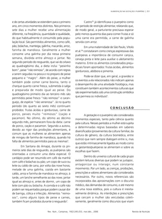 ALIMENTAÇÃO NA GESTAÇÃO E PUERPÉRIO | 251
Rev. Nutr., Campinas, 19(2):245-253, mar./abr., 2006 Revista de Nutrição
e de certas atividades se estendem para o primeiro
ano, em cinco momentos distintos. Nos primeiros
sete dias a mulher recebe uma alimentação
diferente, na freqüência, quantidade e qualidade,
do que habitualmente é consumido pela popu-
lação local. São permitidos alimentos, como café,
pão, bolachas, manteiga, galinha, macarrão, arroz,
farinha de mandioca. Geralmente a mulher
consome uma galinha por dia nessa primeira
semana, dividida entre almoço e jantar. No
segundo período do resguardo, que vai do oitavo
ao quadragésimo dia, a dieta inclui “peixinho
bom”, peixe “não reimoso”, de acordo com regras
a serem seguidas na pesca e no preparo de peixe
pequeno e “magro”. Além do peixe, a mulher
também pode comer carne bovina, tanto o
charque quanto carne fresca, submetida à salga
e preparada de modo igual ao peixe. Do
quadragésimo primeiro dia ao terceiro mês são
permitidos peixe fresco “não reimoso” e caran-
guejo, de espécie “não venenosa”. Já no quarto
período (do quarto ao sexto mês) continuam
proibidos: frutas ácidas e gordurosas, carne de
porco, peixes muito “reimosos” (cação e
pacamon). No último, do sétimo ao décimo
segundo mês, permanecem fora da dieta: carne
de porco, cação e pacamon. Segundo a autora,
devido ao rigor das proibições alimentares, é
comum que as mulheres se alimentem apenas
de mingau de farinha de mandioca, quando há
falta de alimentos permitidos para as mesmas5
.
Em Santana do Amapá, durante os pri-
meiros sete dias de resguardo, as puérperas são
orientadas a consumir uma dieta especial. O
cardápio pode ser resumido em café da manhã
com café e bolachas ou pão; um copo de suco ou
leite ou caldo de cana, por volta das nove horas;
metade de uma galinha, cozida em bastante
caldo, arroz e farinha de mandioca no almoço; à
tarde, um lanche semelhante ao das nove; jantar
igual ao almoço e, antes de dormir, um copo de
leite com pão ou bolacha. A comida e o café não
podem ser requentados porque podem causar dor
de barriga, cólica e infecção. Alimentos “reimo-
sos”, como alguns tipos de peixe e carnes,
também ficam proibidos durante o resguardo7
.
Castro35
já identificava o puerpério como
um período de restrição alimentar, relatando que,
de modo geral, a parturiente precisava esperar
pelo menos quarenta dias para comer frutas e só
uma carne era permitida, a carne de galinha
servida com arroz.
Em uma maternidade de São Paulo, Vítolo
et al.36
constataram como crenças expressivas das
puérperas a importância de consumir canjica,
cerveja preta e leite para auxiliar o aleitamento
materno. Entre os alimentos considerados preju-
diciais foram apontados: frutas ácidas, alimentos
gordurosos, abóbora e pimenta.
Pode-se dizer que, em geral, a gravidez e
os eventos a ela relacionados não indicam apenas
o desempenho de uma atividade fisiológica, mas
constituem também acontecimentos culturais que
são experimentados sob uma construção simbólica
que permeia os indivíduos6
.
C O N C L U S Ã O
A gestação e o puerpério são considerados
momentos especiais, tanto pela ciência quanto
pela cultura. Nesses períodos a mulher está sujeita
a determinadas regras baseadas em saberes
diversificados (provenientes da cultura familiar, da
cultura de gênero, da cultura biomédica, entre
outros) que nem sempre dialogam entre si, mas
que estão intrinsecamente ligados ao modo como
as gestantes/puérperas se alimentam e sobre as
escolhas que fazem.
Dentro do universo cultural de cada grupo
existem leituras diversas que podem se justapor,
antagonizar ou interagir, num constante
movimento. Por um lado, as crenças, proibições,
prescrições e valores alimentares são considerados
necessários. Por outro, novos referenciais são
incorporados das aproximações com o discurso
médico, das demandas de consumo, e até mesmo
de uma nova estética, pois a cultura é inevita-
velmente dinâmica. As interdições e prescrições
que cercam a mulher são veiculadas coleti-
vamente, geralmente como discursos que visam
 