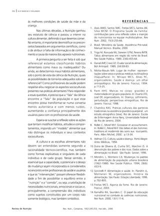 252 | M.R. BAIÃO & S.F. DESLANDES
Rev. Nutr., Campinas, 19(2):245-253, mar./abr., 2006Revista de Nutrição
às melhores condições de saúde da mãe e da
criança.
Nas últimas décadas, a Nutrição ganhou
seu estatuto de ciência e passou a intervir na
cultura alimentar, definindo o que devemos comer.
No entanto, é importante desmistificar os precon-
ceitos baseados em argumentos científicos, como
o de atribuir à falta de informação e de conheci-
mento a causa da maioria dos agravos nutricionais.
A primeira pergunta a ser feita é sob que
referencial estamos classificando hábitos
alimentares como maus ou inadequados? Ou
ainda, ao detectarmos maus hábitos alimentares,
sob o ponto de vista da ciência da Nutrição, quais
as possibilidades de torná-los adequados sob esse
referencial? Como profissionais da saúde podem
respeitar e/ou negociar os aspectos socioculturais
presentes nas práticas alimentares? Para responder
a essas questões, é preciso que a “fala” da ciência
encontre a “fala” da população e que esse
encontro possa transformar-se numa conversa
menos autoritária e com menos ruídos,
aumentando a confiança principalmente dos
usuários para com os profissionais da saúde.
Espera-se suscitar a reflexão sobre as ações
que tentam modificar hábitos, atitudes e compor-
tamentos, impondo um “modelo” alimentar que
não distingue os indivíduos e seus contextos
socioculturais.
A cultura e as escolhas alimentares não
devem ser entendidas somente segundo a
racionalidade técnico-científica, mas também
como formas explicativas e singulares de cada
indivíduo e de cada grupo. Nesse sentido, é
essencial que a capacidade, o potencial e o desejo
de mudança sejam incorporados e considerados
no encontro entre profissionais da saúde e usuários
e que as “intervenções” possam oferecer flexibili-
dade a fim de possibilitar o equilíbrio entre a
“nutrição” e a “comida”, ou seja, a satisfação de
necessidades nutricionais, emocionais e sociais e,
principalmente, a compreensão dos indivíduos
como sujeitos constituídos por um corpo não
somente biológico, mas também simbólico.
R E F E R Ê N C I A S
1. Assis AMO, Santos SMC, Freitas MCS, Santos JM,
Silva MCM. O Programa Saúde da Família:
contribuições para uma reflexão sobre a inserção
do nutricionista na equipe multidisciplinar. Rev
Nutr. 2002; 15(3):255-66.
2. Brasil. Ministério da Saúde. Assistência Pré-natal.
Manual técnico. Brasília; 2000.
3. Trigo M, Roncada MJ, Stewien GTM, Pereira IMTB.
Tabus alimentares em região do norte do Brasil.
Rev Saúde Pública. 1989; 23(6):455-64.
4. Daniel JMP, Cravo VZ. O valor social da alimentação.
Bol Antropol. 1989; 2(4):69-83.
5. Motta-Maués MA. Lugar de mulher: represen-
tações sobre sexos e práticas médicas na Amazônia
(Itapuá/Pará). In: Minayo MCS, Alves PC,
organizadores. Saúde e doença: um olhar
antropológico. Rio de Janeiro: Fiocruz; 1994.
p.113-25.
6. Paim HHS. Marcas no corpo: gravidez e
maternidade em grupos populares. In: Duarte LFD,
Leal OF, organizadores. In: Doença, sofrimento,
perturbação: perspectivas etnográficas. Rio de
Janeiro: Fiocruz; 1998.
7. Chamilco RAS. Práticas culturais das parteiras
tradicionais na assistência gravídico-puerperal: um
estudo etnográfico [tese]. Rio de Janeiro: Escola
de Enfermagem Anna Nery, Universidade Federal
do Rio de Janeiro; 2004.
8. Rollet C, Morel M-F. Grossesse et accouchement.
In: Rollet C, Morel M-F. Dés bébes et des hommes:
traditions et modernité des soins aux tout-petits.
Paris: Albin Michel; 2000. p.13-34.
9. Helman CG. Cultura, saúde e doença. Porto Alegre:
Artes Médicas; 1994.
10.Dutra de Oliveira JE, Cunha SFC, Marchini JS. A
desnutrição dos pobres e dos ricos. Dados sobre a
alimentação no Brasil. São Paulo: Sarvier; 1996.
11.Mondini, L, Monteiro CA. Mudanças no padrão
de alimentação da população urbana brasileira
(1962-1988). Rev Saúde Pública. 1994; 28(6):
433-9.
12.Sorcinelli P. Alimentação e saúde. In: Flandrin JL,
Montanari M, organizadores. História da
alimentação. São Paulo: Estação Liberdade; 1996.
p.792-805.
13.Freitas MCS. Agonia da fome. Rio de Janeiro:
Fiocruz; 2003.
14.Ramalho RA, Saunders C. O papel da educação
nutricional no combate ás carências nutricionais.
Rev Nutr. 2000; 13(1):11-6.
 