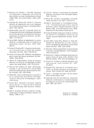 ALIMENTAÇÃO NA GESTAÇÃO E PUERPÉRIO | 253
Rev. Nutr., Campinas, 19(2):245-253, mar./abr., 2006 Revista de Nutrição
15.Monteiro CA, Mondini L, Costa RBL. Mudanças
na composição e adequação nutricional da
dieta familiar nas áreas metropolitanas do Brasil
(1988-1996). Rev Saúde Pública. 2000; 34(3):
251-8.
16.Andrade RG, Pereira RA, Sichieri R. Consumo
alimentar de adolescentes com e sem sobrepeso
do município do Rio de Janeiro. Cad Saúde Pública.
2003; 19(5):1485-95.
17.Moreira EAM, Corso ACT, Corrêa EM, Dovichi SS.
Comparação entre duas metodologias de avaliação
de consumo alimentar: recordatório de 24 horas e
questionário de freqüência alimentar. Hig Alim.
2003; 17(110):24-9.
18.Garcia RWD. Reflexos da globalização na cultura
alimentar: considerações sobre as mudanças na
alimentação urbana. Rev Nutr. 2003; 16(4):
483-92.
19.Poulain JP, Proença RPC. O espaço social alimentar:
um instrumento para o estudo dos modelos
alimentares. Rev Nutr. 2003; 16(3):245-56.
20.Poulain JP, Proença RPC. Reflexões metodológicas
para o estudo das práticas alimentares. Rev Nutr.
2003b; 16(4):365-86.
21.Oliveira SP, Thébaud-Mony. Estudo do consumo
alimentar: em busca de uma abordagem multidis-
ciplinar. Rev Saúde Pública. 1997; 31(2):201-8.
22.Murrieta RSS. Dialética do sabor: alimentação,
ecologia e vida cotidiana em comunidades
ribeirinhas da Ilha de Ituqui, Baixo Amazonas, Pará.
Rev Antropol. 2001; 44(2):40-88.
23.Maciel ME. Cultura e alimentação ou o que tem a
ver os macaquinhos de Koshima com Brillat-
-Savarim? Horizontes Antropológicos. 2001;
7(16):145-56.
24.Freitas MCS. Educação nutricional: aspectos
sócio-culturais. In: Anais do XIV Congresso
Brasileiro de Nutrição. Belo Horizonte: Conbran;
1996.
25.Bleil SI. O padrão alimentar ocidental: conside-
rações sobre a mudança de hábitos no Brasil. Cad
Debate. 1998; 6:1-25.
26.Lima ES. Gênese e constituição da educação
alimentar: uma síntese. Phisis: Rev Saúde Coletiva.
1997; 7(2):9-29.
27.Mintz SW. Comida e antropologia: uma breve
revisão. Rev Bras Ci Soc. 2001; 16 (47):31-41.
28.Valeri R. Alimentação. In: Enciclopédia Einaudi.
v.16 – Homodomesticação-cultura material
[Internet]. Lisboa: Imprensa Nacional Casa da
Moeda; 1989. p.191-209 [acesso 23 jun. 2004].
Disponível em:http://www.crisoston.pro.br
29.Fundo das Nações Unidas para a Infância. Carência
de vitamina A e xeroftalmia. Informe de uma
reunião conjunta OMS/USAID. Brasília: Unicef;
1980.
30.Assis AMO, Freitas MCS, Oliveira TC, Prado MS,
Sampaio LR, Machado AD, et al. Bró, Caxixe e
ouricuri: estratégias de sobrevivência no semi-árido
baiano. Rev Nutr. 1999; 12(2):159-66.
31.Murcott A. Talking of good food: an empirical study
of women’s conceptualizations. Food Foodways.
1993; 5(3):305-18.
32.Woortman K. Hábitos e ideologias alimentares em
grupos sociais de baixa renda. Relatório Final
[Mimeo]. Brasília; 1978. Série Antropológica, 20.
33.Carraro TE. A mulher no período puerperal: uma
visão possível. Texto Contexto Enf. 1997;
6(1):84-91.
34.Almeida FDO, Kantorski LP. Convivendo com a
mulher no período puerperal: uma abordagem
cultural. Texto Contexto Enf. 2000; 9(2):39-45.
35.Castro, J. Fisiologia dos tabus. Rio de Janeiro:
Oficina Gráfica Mauá; 1941.
36.Vítolo MR, Patin RV, Von Bulow AC, Ganzerli M,
Fisberg M. Conhecimentos e crendices populares
de puérperas na prática da amamentação. Rev
Nutr. 1994; 7(2):132-47.
Recebido em: 25/4/2005
Aprovado em: 31/8/2005
 