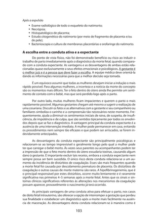 Após a expulsão
•• Exame radiológico de todo o esqueleto do natimorto;
•• Necrópsia;
•• Histopatológico de placenta;
•• Estudo citogenético do natimorto (por meio de fragmento de placenta e/ou
de pele);
•• Bacterioscopia e cultura de membranas placentárias e orofaringe do natimorto.

A escolha entre a conduta ativa e a expectante
Do ponto de vista físico, não foi demonstrado benefício ou risco ao induzir o
trabalho de parto imediatamente após o diagnóstico da morte fetal, quando comparado com a conduta expectante. As vantagens e as desvantagens de ambas estão relacionadas quase exclusivamente a seus efeitos emocionais e psicológicos. A gestante é
o melhor juiz e é a pessoa que deve fazer a escolha. A equipe médica deve orientá-la
dando as informações necessárias para que a melhor decisão seja tomada.
É um equívoco assumir que todas as mulheres desejam iniciar a indução o mais
rápido possível. Para algumas mulheres, a incerteza e a notícia da morte do concepto
são os momentos mais difíceis. Ter o feto dentro do útero ainda lhe permite um sentimento de contato com o bebê, mas que será perdido logo após o parto.
Por outro lado, muitas mulheres ficam impacientes e querem o parto o mais
rapidamente possível. Algumas gestantes chegam até mesmo a sugerir a realização de
uma cesariana. Discutir os fatos e as alternativas com a gestante e seu companhei­ o ou
r
familiares simboliza o carinho e a compreensão tão necessários neste momento. Frequentemente, ajuda a diminuir os sentimentos iniciais de raiva, de suspeita, de insuficiência, de impotência e de culpa, que são sentidos tipicamente por todos os envolvidos depois que se faz o diagnóstico. A vantagem principal da conduta expectan­ e é a
t
ausência de uma intervenção imediata. A mulher pode permanecer em casa, evitando
os procedimentos nem sempre tão eficazes e que podem ser arriscados, se forem indevidamente antecipados.
As desvantagens da conduta expectante são principalmente psicológicas e
relacionam-se ao tempo imprevisível e geralmente longo pelo qual a mulher pode
ter que carregar o bebê morto. Às vezes seus parentes ou acompanhantes podem ter
a impressão de que o feto morto dentro do útero exsudaria toxinas, causando algum
dano à gestante. É importante excluir tais receios, embora a conduta expectante nem
sempre possa ser bem sucedida. O único risco desta conduta relaciona-se a um aumento da incidência de distúrbios de coagulação. Esses são mais frequentes quando
a morte fetal foi causada por descolamento prematuro de placenta. Os distúrbios de
coagulação e outras causas de morte materna são raros. A hipofibrinogenemia, que é
o principal responsável por estes distúrbios, ocorre muito lentamente e é raramente
significativa nas primeiras 4–5 semanas após a morte fetal. Antes que os sinais e sintomas clínicos significativos referentes às alterações nos mecanismos da coagulação
possam aparecer, provavelmente o nascimento já terá ocorrido.
As principais vantagens de uma conduta ativa para efetuar o parto, nos casos
de óbito fetal intrauterino, são oferecer a opção de interromper a gestação que perdeu
sua finalidade e estabelecer um diagnóstico após a morte mais facilmente na ausência de maceração. As desvantagens desta conduta relacionam-se à maneira como é

103

 