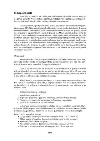 Indução do parto
A escolha do método para indução é fundamental para dar o suporte adequado para a gestante. A variedade de agentes e métodos inclui: ocitocina, prostaglandinas (misoprostol), solução salina e antagonistas de progesterona.
A indução é um aspecto comum na prática obstétrica e apresenta uma frequência de quase 15%. Nos casos de óbito fetal intrauterino, a indução do trabalho de parto
com colo uterino favorável não é difícil, mas as dificuldades aumentam quando o colo
não é favorável (apresenta um escore de Bishop 6). Maior possibilidade de falha de
indução e maior índice de cesáreas estão associados à indução do trabalho de parto de
gestantes com colo desfavorável. Com o surgimento das prostaglandinas, este proble­
ma diminuiu. As prostaglandinas, principalmente quando são aplicadas localmente,
são mais efetivas que a ocitocina ou a amniotomia para superar os obstáculos de um
colo desfavorável e propiciar o parto vaginal. Portanto, o uso de misoprostol se torna
cada vez mais frequente, pois ao facilitar o início do trabalho de parto, vem reduzindo
as taxas de cesariana.
Misoprostol
O misoprostol é uma prostaglandina indicada em todos os casos de óbito fetal,
com feto morto e retido em qualquer idade gestacional, sempre que não haja contraindicação de parto vaginal ou do uso de misoprostol.
Apesar de ser indicado em qualquer idade gestacional, é particularmente
útil no segundo trimestre de gestação, quando a estimulação do útero oferece mais
proble­ as, pela baixa sensibilidade do miométrio à ocitocina, pela dificuldade técnica
m
e pelo alto risco com o uso de métodos cirúrgicos.
Considerando que o parto ou aborto ocorrem espontaneamente dentro das
três semanas seguintes ao óbito fetal, a opção de esperar esse prazo deve ser ofereci­
da às mulheres e utiliza-se o misoprostol somente para aquelas que solicitam uma
conduta ativa.
Procedimentos para a indução:
1.	
2.	
3.	
4.	

Confirmar a morte fetal;
Explicar o problema à gestante e à família, valorizando sua decisão;
Verificar a contagem de plaquetas e os fatores de coagulação;
Avaliar as características do colo uterino.

A forma de aplicação mais recomendada é por via vaginal. Por outro lado, é fundamental recordar que a sensibilidade uterina ao misoprostol aumenta com a idade
gestacional e, portanto, a dose deve ser menor quanto mais avançada a gestação.
Doses para o segundo trimestre:
•• 200µg a cada 6 horas (até 4 doses): óbito fetal entre 13 e 17 semanas;
•• 100µg a cada 6 horas (até 4 doses): óbito fetal entre 18 e 26 semanas;
•• Aplicação: fundo de saco vaginal;
•• Não utilizar uma nova dose se houve início da atividade uterina;
•• Não usar ocitocina dentro de 6 horas após o uso de misoprostol.

106

 