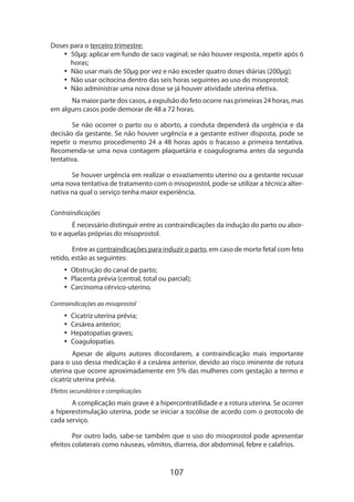 Doses para o terceiro trimestre:
•• 50µg: aplicar em fundo de saco vaginal; se não houver resposta, repetir após 6
horas;
•• Não usar mais de 50µg por vez e não exceder quatro doses diárias (200µg);
•• Não usar ocitocina dentro das seis horas seguintes ao uso do misoprostol;
•• Não administrar uma nova dose se já houver atividade uterina efetiva.
Na maior parte dos casos, a expulsão do feto ocorre nas primeiras 24 horas, mas
em alguns casos pode demorar de 48 a 72 horas.
Se não ocorrer o parto ou o aborto, a conduta dependerá da urgência e da
decisão da gestante. Se não houver urgência e a gestante estiver disposta, pode se
repetir o mesmo procedimento 24 a 48 horas após o fracasso a primeira tentativa.
Recomenda-se uma nova contagem plaquetária e coagulograma antes da segunda
tentativa.
Se houver urgência em realizar o esvaziamento uterino ou a gestante recusar
uma nova tentativa de tratamento com o misoprostol, pode-se utilizar a técnica alternativa na qual o serviço tenha maior experiência.
Contraindicações
É necessário distinguir entre as contraindicações da indução do parto ou aborto e aquelas próprias do misoprostol.
Entre as contraindicações para induzir o parto, em caso de morte fetal com feto
retido, estão as seguintes:
•• Obstrução do canal de parto;
•• Placenta prévia (central, total ou parcial);
•• Carcinoma cérvico-uterino.
Contraindicações ao misoprostol

•• Cicatriz uterina prévia;
•• Cesárea anterior;
•• Hepatopatias graves;
•• Coagulopatias.
Apesar de alguns autores discordarem, a contraindicação mais importante
para o uso dessa medicação é a cesárea anterior, devido ao risco iminente de rotura
uterina que ocorre aproximadamente em 5% das mulheres com gestação a termo e
cicatriz uterina prévia.
Efeitos secundários e complicações

A complicação mais grave é a hipercontratilidade e a rotura uterina. Se ocorrer
a hiperestimulação uterina, pode se iniciar a tocólise de acordo com o protocolo de
cada serviço.
Por outro lado, sabe-se também que o uso do misoprostol pode apresentar
efeitos colaterais como náuseas, vômitos, diarreia, dor abdominal, febre e calafrios.

107

 
