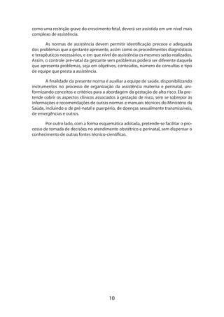 como uma restrição grave do crescimento fetal, deverá ser assistida em um nível mais
complexo de assistência.
As normas de assistência devem permitir identificação precoce e adequada
dos problemas que a gestante apresente, assim como os procedimentos diagnósticos
e terapêuticos necessários, e em que nível de assistência os mesmos serão realizados.
Assim, o controle pré-natal da gestante sem problemas poderá ser diferente daquela
que apresenta problemas, seja em objetivos, conteúdos, número de consultas e tipo
de equipe que presta a assistência.
A finalidade da presente norma é auxiliar a equipe de saúde, disponibilizando
instrumentos no processo de organização da assistência materna e perinatal, uniformizando conceitos e critérios para a abordagem da gestação de alto risco. Ela pretende cobrir os aspectos clínicos associados à gestação de risco, sem se sobrepor às
informações e recomendações de outras normas e manuais técnicos do Ministério da
Saúde, incluindo o de pré-natal e puerpério, de doenças sexualmente transmissíveis,
de emergências e outros.
Por outro lado, com a forma esquemática adotada, pretende-se facilitar o pro­
cesso de tomada de decisões no atendimento obstétrico e perinatal, sem dispensar o
conhecimento de outras fontes técnico-científicas.

10

 