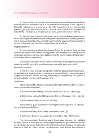 PNEUMONIAS NA GESTAÇÃO
A pneumonia é uma das principais causas de internação hospitalar no Brasil,
com cerca de dois milhões de casos e um milhão de internações ao ano segundo o
DATASUS. Habitualmente a pneumonia não é tão frequente nem tem evolução tão
grave na gestação, apesar de aumentar o risco de parto prematuro e baixo peso ao
nascimento. Fatores de risco em grávidas são asma, uso de corticoides e anemia.
Os agentes mais frequentes costumam ser os mesmos da pneumonia comunitária na não gestante: Pneumococo, Mycoplasma pneumoniae, Chlamydia pneumoniae e Haemophillus influenza e, menos frequentemente, a Legionella pneumophilla e
os vírus (influenza e varicela), além da pneumonia por aspiração.
Diagnóstico Clínico
Os sintomas característicos são dispneia, febre, dor torácica e tosse, embora
comumente possa haver retardo no diagnóstico pela interpretação inadequada de
sintomas respiratórios comuns na gestação normal. Ao exame físico pode haver estertoração, taquipneia e taquicardia.
O diagnóstico diferencial deve incluir a pielonefrite, embolia pulmonar, edema
agudo de pulmão, apendicite e cardiopatias, em particular a estenose mitral.
Propedêutica auxiliar
O raio-X de tórax (em exposição postero-anterior) deve ser realizado com proteção abdominal e apesar de ser conclusivo em apenas 40% dos casos, estabelece o
diagnóstico com mais firmeza. Não há justificativa para não realizá-lo, uma vez que a
dose de radiação é mínima e inócua para o feto.
Tratamento
Para o tratamento ambulatorial da pneumonia comunitária podem ser empregados os seguintes antibióticos:
1- Amoxicilina 500–1000mg via oral de 8 em 8 horas por 10 a 14 dias OU
2- Eritromicina (estearato) 500mg via oral de 6 em 6 horas por 10 a 14 dias OU
3- Azitromicina 500mg ao dia por 7 a 10 dias
Para gestantes que necessitem de internação hospitalar podem ser empregados os seguintes antibióticos
1- Amoxicilina-clavulanato 500mg EV de 8 em 8 horas OU
2- Ceftriaxone 2 gramas uma vez ao dia associado ou não a Azi­ romicina.
t
Pelo risco aumentado de edema agudo de pulmão e alterações de vitalidade
fetal por hipóxia, a internação não deve ser postergada para gestantes com evidências, ainda que duvidosas, de comprometimento respiratório mais grave. Em gestantes
internadas deve ser colhi­ o escarro para bacterioscopia e cultura, hemocultura e
d

113

 