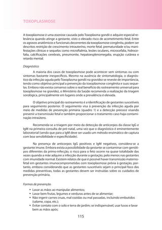 TOXOPLASMOSE
A toxoplasmose é uma zoonose causada pelo Toxoplasma gondii e adquire especial relevância quando atinge a gestante, visto o elevado risco de acometimento fetal. Entre
os agravos anatômicos e funcionais decorrentes da toxoplasmose congênita, podem ser
descritos restrição de crescimento intrauterino, morte fetal, prematuridade e/ou manifestações clínicas e sequelas como microftalmia, lesões oculares, microcefalia, hidrocefalia, calcificações cerebrais, pneumonite, hepatoesplenomegalia, erupção cutânea e
retardo mental.
Diagnóstico
A maioria dos casos de toxoplasmose pode acontecer sem sintomas ou com
sintomas bastante inespecíficos. Mesmo na ausência de sintomatologia, o diagnóstico da infecção aguda pelo Toxoplasma gondii na gravidez se reveste de importância,
tendo como objetivo principal a prevenção da toxoplasmose congênita e suas sequelas. Embora não exista consenso sobre o real benefício do rastreamento universal para
toxoplasmose na gravidez, o Ministério da Saúde recomenda a realização da triagem
sorológica, principalmente em lugares onde a prevalência é elevada.
O objetivo principal do rastreamento é a identificação de gestantes suscetíveis
para seguimento posterior. O seguimento visa à prevenção da infecção aguda por
meio de medidas de prevenção primária (quadro 1) e a detecção precoce visando
prevenir a transmissão fetal e também proporcionar o tratamento caso haja contaminação intraútero.
Recomenda-se a triagem por meio da detecção de anticorpos da classe IgG e
IgM na primeira consulta de pré-natal, uma vez que o diagnóstico é eminentemente
laboratorial (sendo que para a IgM deve ser usado um método enzimático de captura
com boa sensibilidade e especificidade).
Na presença de anticorpos IgG positivos e IgM negativos, considera-se a
gestante imune. Embora exista a possibilidade da gestante se contaminar com genótipos diferentes da primo-infecção, o risco para o feto ocorre na quase totalidade das
vezes quando a mãe adquire a infecção durante a gestação, pelo menos nas gestantes
com imunidade normal. Existem relatos de que é possível haver transmissão maternofetal em gestantes imunocomprometidas com toxoplasmose prévia à gestação, portanto, embora considerando que as gestantes suscetíveis sejam o principal foco das
medidas preventivas, todas as gestantes devem ser instruídas sobre os cuidados de
prevenção primária.
Formas de prevenção
•• Lavar as mãos ao manipular alimentos;
•• Lavar bem frutas, legumes e verduras antes de se alimentar;
•• Não ingerir carnes cruas, mal cozidas ou mal passadas, incluindo embutidos
(salame, copa, etc.);
•• Evitar contato com o solo e terra de jardim; se indispensável, usar luvas e lavar
bem as mãos após;

115

 