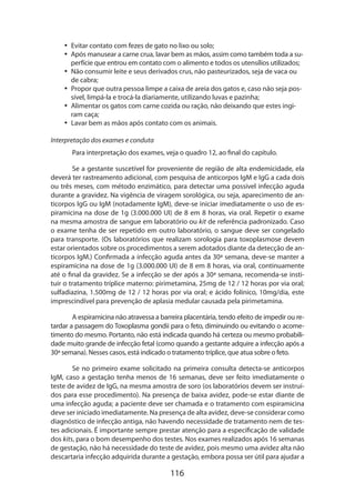 •• Evitar contato com fezes de gato no lixo ou solo;
•• Após manusear a carne crua, lavar bem as mãos, assim como também toda a superfície que entrou em contato com o alimento e todos os utensílios utilizados;
•• Não consumir leite e seus derivados crus, não pasteurizados, seja de vaca ou
de cabra;
•• Propor que outra pessoa limpe a caixa de areia dos gatos e, caso não seja possível, limpá-la e trocá-la diariamente, utilizando luvas e pazinha;
•• Alimentar os gatos com carne cozida ou ração, não deixando que estes ingiram caça;
•• Lavar bem as mãos após contato com os animais.
Interpretação dos exames e conduta
Para interpretação dos exames, veja o quadro 12, ao final do capítulo.
Se a gestante suscetível for proveniente de região de alta endemicidade, ela
deverá ter rastreamento adicional, com pesquisa de anticorpos IgM e IgG a cada dois
ou três meses, com método enzimático, para detectar uma possível infecção aguda
durante a gravidez. Na vigência de viragem sorológica, ou seja, aparecimento de anticorpos IgG ou IgM (notadamente IgM), deve-se iniciar imediatamente o uso de espiramicina na dose de 1g (3.000.000 UI) de 8 em 8 horas, via oral. Repetir o exame
na mesma amostra de sangue em laboratório ou kit de referência padronizado. Caso
o exame tenha de ser repetido em outro laboratório, o sangue deve ser congelado
para transporte. (Os laboratórios que realizam sorologia para toxoplasmose devem
estar orientados sobre os procedimentos a serem adotados diante da detecção de anticorpos IgM.) Confirmada a infecção aguda antes da 30ª semana, deve-se manter a
espiramicina na dose de 1g (3.000.000 UI) de 8 em 8 horas, via oral, continuamente
até o final da gravidez. Se a infecção se der após a 30ª semana, recomenda-se instituir o tratamento tríplice materno: pirimetamina, 25mg de 12 / 12 horas por via oral;
sulfadiazina, 1.500mg de 12 / 12 horas por via oral; e ácido folínico, 10mg/dia, este
imprescindível para prevenção de aplasia medular causada pela pirimetamina.
A espiramicina não atravessa a barreira placentária, tendo efeito de impedir ou retardar a passagem do Toxoplasma gondii para o feto, diminuindo ou evitando o acometimento do mesmo. Portanto, não está indicada quando há certeza ou mesmo probabilidade muito grande de infecção fetal (como quando a gestante adquire a infecção após a
30ª semana). Nesses casos, está indicado o tratamento tríplice, que atua sobre o feto.
Se no primeiro exame solicitado na primeira consulta detecta-se anticorpos
IgM, caso a gestação tenha menos de 16 semanas, deve ser feito imediatamente o
teste de avidez de IgG, na mesma amostra de soro (os laboratórios devem ser instruídos para esse procedimento). Na presença de baixa avidez, pode-se estar diante de
uma infecção aguda; a paciente deve ser chamada e o tratamento com espiramicina
deve ser iniciado imediatamente. Na presença de alta avidez, deve-se considerar como
diagnóstico de infecção antiga, não havendo necessidade de tratamento nem de testes adicionais. É importante sempre prestar atenção para a especificação de validade
dos kits, para o bom desempenho dos testes. Nos exames realizados após 16 semanas
de gestação, não há necessidade do teste de avidez, pois mesmo uma avidez alta não
descartaria infecção adquirida durante a gestação, embora possa ser útil para ajudar a

116

 