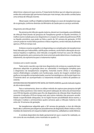 determinar a época em que ocorreu. É importante lembrar que em algumas pessoas a
avidez dos anticorpos IgG permanece baixa por mais tempo, não sendo a avidez baixa
uma certeza de infecção recente.
Observação: notificar à Vigilância Epidemiológica os casos de toxoplasmose aguda na gestação, conforme diretrizes do Ministério da Saúde para os serviços sentinela.
Diagnóstico de infecção fetal
Na presença de infecção aguda materna, deverá ser investigada a possibilidade
de infecção fetal através da pesquisa do Toxoplasma gondii no líquido amniótico. O
melhor exame isolado para esse diagnóstico é a reação em cadeia da polimerase (PCR)
no líquido amniótico, que pode ser feita a partir da 18ª semana de gestação. A PCR
comum pode ter muitos falsos positivos e falsos negativos, sendo indicada atualmente
apenas a PCR em tempo real.
Embora o exame ecográfico só diagnostique as complicações da toxoplasmose
fetal, lideradas por hidrocefalia, calcificações cerebrais, ascite fetal e alterações de ecotextura hepática e esplênica, está indicada a ecografia mensal nos casos de infecção
aguda da gestante, pois a presença de sinais anormais pode determinar a mudança do
tratamento, da espiramicina para o tratamento tríplice.
Conduta com o recém-nascido
Todo recém-nascido cuja mãe teve diagnóstico de certeza ou suspeita de toxoplasmose adquirida na gestação deve ser submetido à investigação completa para
o diagnóstico da toxoplasmose congênita, incluindo exame clínico e neurológico,
exame oftalmológico completo com fundoscopia, exame de imagem cerebral (ecografia ou tomografia computadorizada), exames hematológicos e de função hepá-tica.
O lactente deve ser acompanhado e o tratamento iniciado a critério do pediatra assistente.
ROTEIRO PARA RASTREAMENTO PRÉ-NATAL DA TOXOPLASMOSE, quando indicado (regiões
de alta endemicidade)
Para o rastreamento, deve-se utilizar método de captura para pesquisa da IgM
(evita os falsos positivos). Este roteiro não prevê realização de rotina da amniocentese
com PCR do líquido amniótico para fins de diagnóstico da infecção fetal. Atualmente
somente é indicada a PCR em tempo real, pois outros métodos não possuem sensibilidade e especificidade adequadas. Se na região houver possibilidade desse exame, a
indicação é realizar a amniocentese quatro semanas após a infecção materna e não
antes de 18 semanas de gestação.
Na toxoplasmose adquirida após a 30ª semana da gestação, o risco de infecção
fetal é alto o suficiente para dispensar procedimentos de diagnóstico fetal e indicar o início
imediato do tratamento em esquema tríplice (pirimetamina, sulfadiazina e ácido folínico).
A conduta dependerá da idade gestacional em que o exame for realizado, assim como de seu resultado, como mostrado no quadro 12.

117

 