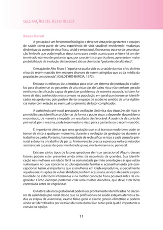 GESTAÇÃO DE ALTO RISCO
Bases Gerais
A gestação é um fenômeno fisiológico e deve ser vista pelas gestantes e equipes
de saúde como parte de uma experiência de vida saudável envolvendo mudanças
dinâmicas do ponto de vista físico, social e emocional. Entretanto, trata-se de uma situa­
ção limítrofe que pode implicar riscos tanto para a mãe quanto para o feto e há um determinado número de gestantes que, por características particulares, apresentam maior
probabilidade de evolução desfavorável, são as chamadas “gestantes de alto risco”.
Gestação de Alto Risco é “aquela na qual a vida ou a saúde da mãe e/ou do feto
e/ou do recém-nascido têm maiores chances de serem atingidas que as da média da
população considerada”. (CALDEYRO-BARCIA, 1973).
Embora os esforços dos cientistas para criar um sistema de pontuação e tabelas para discriminar as gestantes de alto risco das de baixo risco não tenham gerado
nenhu­ a classificação capaz de predizer problemas de maneira acurada, existem fam
tores de risco conhecidos mais comuns na população em geral que devem ser identificados nas gestantes, pois podem alertar a equipe de saúde no sentido de uma vigilância maior com relação ao eventual surgimento de fator complicador.
A assistência pré-natal pressupõe avaliação dinâmica das situações de risco e
prontidão para identificar problemas de forma a poder atuar, a depender do problema
encontrado, de maneira a impedir um resultado desfavorável. A ausência de controle
pré-natal, por si mesma, pode incrementar o risco para a gestante ou o recém-nascido.
É importante alertar que uma gestação que está transcorrendo bem pode se
tornar de risco a qualquer momento, durante a evolução da gestação ou durante o
trabalho de parto. Portanto, há necessidade de reclassificar o risco a cada consulta prénatal e durante o trabalho de parto. A intervenção precisa e precoce evita os retardos
assistenciais capazes de gerar morbidade grave, morte materna ou perinatal.
Existem vários tipos de fatores geradores de risco gestacional. Alguns desses
fatores podem estar presentes ainda antes da ocorrência da gravidez. Sua identificação nas mulheres em idade fértil na comunidade permite orientações às que estão
vulneráveis no que concerne ao planejamento familiar e aconselhamento pré-concepcional. Assim, é importante que as mulheres em idade reprodutiva, especialmente
aquelas em situações de vulnerabilidade, tenham acesso aos serviços de saúde e oportunidade de estar bem informadas e na melhor condição física possível antes de engravidar. Como exemplo podemos citar uma mulher diabética, que deve estar bem
controlada antes de engravidar.
Os fatores de risco gestacional podem ser prontamente identificados no decorrer da assistência pré-natal desde que os profissionais de saúde estejam atentos a todas as etapas da anamnese, exame físico geral e exame gineco-obstétrico e podem
ainda ser identificados por ocasião da visita domiciliar, razão pela qual é importante a
coesão da equipe.

11

 