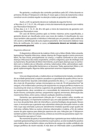 Na gestante, a realização dos controles periódicos pela LVC é feita durante os
primeiros 40 dias (P. falciparum) e 60 dias (P. vivax) após o início do tratamento e deve
constituir-se em conduta regular na atenção a todas as gestantes com malária.
Assim, a LVC na gestante deverá ser realizada da seguinte forma:
a) Nos dias 2, 4, 7, 14, 21, 28, e 40 após o início do tratamento da gestante com malária
por Plasmodium falciparum;
b) Nos dias 2, 4, 7, 14, 21, 28, 40 e 60 após o início do tratamento da gestante com
malária por Plasmodium vivax.
Em caso de lâmina positiva após os limites máximos acima especificados, a
gestante deverá ser classificada como caso novo de malária. A classificação de caso
novo também cabe quando o indivíduo é infectado por um parasito e após análise da
LVC ocorre a identificação de outra espécie parasitária. Será necessário elaborar nova
ficha de notificação. Em todos os casos, o tratamento deverá ser iniciado o mais
precocemente possível.
Diagnóstico diferencial

O diagnóstico diferencial da malária é feito com a febre tifoide, febre amarela,
leptospirose, hepatite infecciosa, calazar, doença de Chagas aguda e outros processos
febris. Na fase inicial, principalmente na criança, a malária confunde-se com outras
doen­ as infecciosas dos tratos respiratório, urinário e digestivo, quer de etiologia viral
ç
ou bacteriana. No período de febre intermitente, as principais doenças que se confundem com a malária são as infecções urinárias, tuberculose miliar, salmoneloses septicêmicas, calazar, endocardite bacteriana e as leucoses. Todas apresentam febre e, em
geral, esplenomegalia. Algumas delas apresentam anemia e hepatomegalia.
Seguimento

Uma vez diagnosticada, a malária deve ser imediatamente tratada, considerando-se a idade gestacional, a espécie causadora e a gravidade do quadro clínico (ver tabela de tratamento). Quando a densidade parasitária for alta ( +++, o que cor­ es­ on­
r p
de a mais de 20 parasitos/ campo microscópico ou mais de 10 mil parasitos/mm³ de
sangue), e for evidenciada a presença de esquizontes no sangue periférico materno ou
na presença de sinais ou sintomas sugestivos de gravidade da doença, como icterícia
ou sangramentos, deve considerar-se a necessidade de tratamento intra-hospitalar.
Assim mesmo, contrações uterinas, sangramento vaginal, amniorrexe, diminuição dos
movimentos fetais, entre outros, indicam avaliação obstétrica imediata.
Gestantes que apresentaram infecção por P. vivax podem sofrer recaídas ao
longo da gestação, e é importante esclarecer que, em cada episódio malárico, aumenta o risco de perda fetal, além de intensificar a anemia fisiológica da gestação. Nesses
casos, é necessário que a gestante seja submetida à detecção ativa pelo menos a cada
mês e que seja orientada a procurar atendimento imediato quando surgir quadro de
mal-estar, cefaleia, febre ou outros sintomas relacionados à malária, a fim de realizar
exame da gota espessa para detecção oportuna de caso. Infecções por P. falciparum
também podem sofrer recrudescências, embora as recorrências parasitárias sejam menos frequentes que para o P. vivax.
No momento do parto, é recomendável que a gestante que teve malária durante
o período gestacional faça uma nova lâmina no pré-parto e, se este resultado for positivo
para malária, deve-se também coletar uma lâmina do sangue do cordão umbilical e do
sangue periférico do recém-nascido. A mãe deve ser informada sobre a possibilidade

122

 