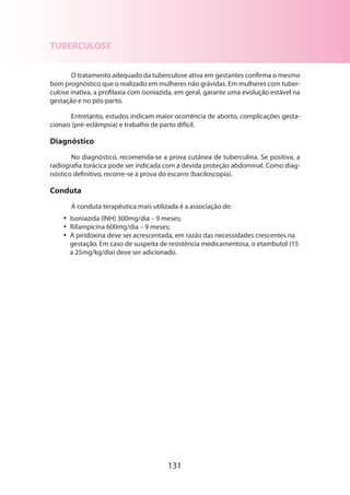 TUBERCULOSE
O tratamento adequado da tuberculose ativa em gestantes confirma o mesmo
bom prognóstico que o realizado em mulheres não grávidas. Em mulheres com tuberculose inativa, a profilaxia com isoniazida, em geral, garante uma evolução estável na
gestação e no pós-parto.
Entretanto, estudos indicam maior ocorrência de aborto, complicações gestacionais (pré-eclâmpsia) e trabalho de parto difícil.

Diagnóstico
No diagnóstico, recomenda-se a prova cutânea de tuberculina. Se positiva, a
radiografia torácica pode ser indicada com a devida proteção abdominal. Como diagnóstico definitivo, recorre-se à prova do escarro (baciloscopia).

Conduta
A conduta terapêutica mais utilizada é a associação de:
•• Isoniazida (INH) 300mg/dia – 9 meses;
•• Rifampicina 600mg/dia – 9 meses;
•• A piridoxina deve ser acrescentada, em razão das necessidades crescentes na
gestação. Em caso de suspeita de resistência medicamentosa, o etambutol (15
a 25mg/kg/dia) deve ser adicionado.

131

 