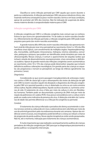 Classifica-se como infecção perinatal por CMV aquela que ocorre durante o
parto ou o aleitamento. A infecção perinatal por CMV não possui relevância clínica, não
trazendo nenhuma consequência para o recém-nascido a termo e em boas condições,
apesar de acometer até 50% dos mesmos. Não há indicação de suspensão de aleitamento materno devido à soropositividade materna para o CMV.

Infecção congênita por CMV
A infecção congênita por CMV é a infecção congênita mais comum que se conhece.
Estima-se que ocorra em aproximadamente 1% de todos os recém-nascidos brasileiros. Diferentemente da infecção perinatal, a infecção congênita pelo CMV pode trazer
prejuízos para parte dos recém-nascidos acometidos.
A grande maioria (80 a 90%) dos recém-nascidos infectados não apresenta nenhum sinal de infecção por esse vírus perceptível ao nascimento. Entre 5 e 10% dos RNs
manifesta sinais típicos, com envolvimento de múltiplos órgãos: hepatoesplenomegalia, microcefalia, calcificações intracranianas, hidropsia, icterícia colestática, convulsões, petéquias e púrpura, que podem ser identificados ainda intraútero por meio da
ultrassonografia. Nessas crianças, é comum o aparecimento de sequelas tardias que
incluem retardo do desenvolvimento neuropsicomotor, crises convulsivas e deficiência auditiva. Apesar da grande maioria das infecções congênitas serem assintomáticas
ao nascimento, entre 10 e 15% das crianças pode desenvolver sequelas que incluem
deficiência auditiva e alterações neurológicas. Em grande parte das crianças as sequelas são progressivas e tornam-se perceptíveis ao longo da infância (geralmente nos
primeiros 2 anos).
Diagnóstico
Considerando-se que ocorre passagem transplacentária de anticorpos maternos contra o CMV de classe IgG e que o desempenho dos testes de detecção de IgM
anti-CMV no recém-nascido é aquém do desejável, o diagnóstico da infecção congênita pelo CMV só é possível quando o vírus é detectado na urina ou em outra amostra
clínica (saliva, líquido céfalorraquidiano, líquido ascítico) durante as 3 primeiras semanas de vida. O isolamento do vírus é feito por meio da cultura in vitro em fibroblastos humanos. Também pode ser documentada a presença do DNA viral por meio da
reação da polimerase em cadeia (PCR). Essa possui concordância com a cultura viral e
pode ser usada como indicativa da presença do vírus. A detecção viral além de 3 semanas de idade não permite diferenciar se a infecção foi congênita ou perinatal.
Conduta
O tratamento da criança infectada e portadora de doença acometendo o sistema nervoso central ou colocando em risco a sobrevivência tem sido feito por meio do
uso do antiviral ganciclovir pela via endovenosa durante seis semanas. Apesar das evidências serem escassas, essa terapêutica pode beneficiar a criança ao reduzir a chance
de progressão da perda auditiva. Novas opções terapêuticas estão sendo pesquisadas.
Não há, até o momento, indicação para tratamento de crianças assintomáticas.
É muito importante que seja realizado o acompanhamento auditivo de crianças
portadoras de infecção congênita por CMV para que se diagnostique precocemente a
perda auditiva e se proponha intervenção.

136

 
