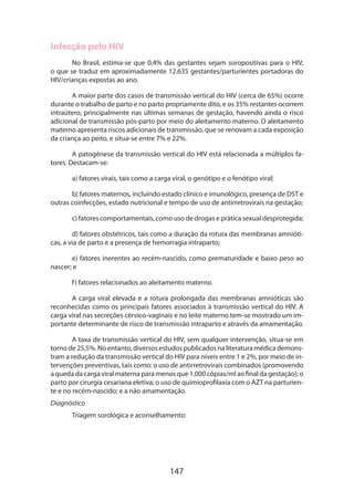 Infecção pelo HIV
No Brasil, estima-se que 0,4% das gestantes sejam soropositivas para o HIV,
o que se traduz em aproximadamente 12.635 gestantes/parturientes portadoras do
HIV/crianças expostas ao ano.
A maior parte dos casos de transmissão vertical do HIV (cerca de 65%) ocorre
durante o trabalho de parto e no parto propriamente dito, e os 35% restantes ocorrem
intraútero, principalmente nas últimas semanas de gestação, havendo ainda o risco
adicional de transmissão pós-parto por meio do aleitamento materno. O aleitamento
materno apresenta riscos adicionais de transmissão, que se renovam a cada exposição
da criança ao peito, e situa-se entre 7% e 22%.
A patogênese da transmissão vertical do HIV está relacionada a múltiplos fatores. Destacam-se:
a) fatores virais, tais como a carga viral, o genótipo e o fenótipo viral;
b) fatores maternos, incluindo estado clínico e imunológico, presença de DST e
outras coinfecções, estado nutricional e tempo de uso de antirretrovirais na gestação;
c) fatores comportamentais, como uso de drogas e prática sexual desprotegida;
d) fatores obstétricos, tais como a duração da rotura das membranas amnióticas, a via de parto e a presença de hemorragia intraparto;
e) fatores inerentes ao recém-nascido, como prematuridade e baixo peso ao
nascer; e
f ) fatores relacionados ao aleitamento materno.
A carga viral elevada e a rotura prolongada das membranas amnióticas são
reconhecidas como os principais fatores associados à transmissão vertical do HIV. A
carga viral nas secreções cérvico-vaginais e no leite materno tem-se mostrado um importante determinante de risco de transmissão intraparto e através da amamentação.
A taxa de transmissão vertical do HIV, sem qualquer intervenção, situa-se em
torno de 25,5%. No entanto, diversos estudos publicados na literatura médica demons­
tram a redução da transmissão vertical do HIV para níveis entre 1 e 2%, por meio de intervenções preventivas, tais como: o uso de antirretrovirais combinados (promovendo
a queda da carga viral materna para menos que 1.000 cópias/ml ao final da gestação); o
parto por cirurgia cesariana eletiva; o uso de quimioprofilaxia com o AZT na parturien­
te e no recém-nascido; e a não amamentação.
Diagnóstico
Triagem sorológica e aconselhamento:

147

 