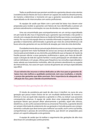 Todos os profissionais que prestam assistência a gestantes devem estar atentos
à existência desses fatores de riscos e devem ser capazes de avaliá-los dinamicamente,
de maneira a determinar o momento em que a gestante necessitará de assistência
especializada ou de interconsultas com outros profissionais.
As equipes de saúde que lidam com o pré-natal de baixo risco devem estar
preparadas para receber as gestantes com fatores de risco identificados e prestar um
primeiro atendimento e orientações no caso de dúvidas ou situações imprevistas.
Uma vez encaminhada para acompanhamento em um serviço especializado
em pré-natal de alto risco é importante que a gestante seja orientada a não perder o
vínculo com a equipe de atenção básica ou Saúde da Família que iniciou o acompanha­
mento. Por sua vez esta equipe deve ser mantida informada a respeito da evolução da
gravidez e tratamentos administrados à gestante por meio de contrarreferência e de
busca ativa das gestantes em seu território de atuação, por meio da visita domiciliar.
O estabelecimento dessa comunicação dinâmica entre os serviços é importante
porque a gestante tem maior facilidade de acesso aos serviços de atenção básica, até
mesmo pela proximidade ao seu domicílio, possibilitando que as Equipes de Saúde da
Família possam ofertar a essas gestantes acolhimento e apoio, por meio da identificação e ativação da rede de suporte familiar e social, participação em atividades educativas individuais e em grupo, reforço para frequência nas consultas especializadas e
maior adesão aos tratamentos instituídos, além do primeiro atendimento na suspeita
de intercorrências, nos casos em que o acesso da gestante aos serviços especializados
seja difícil.
O uso rotineiro dos recursos e rotinas dedicados ao alto risco para as gestantes de
baixo risco não melhora a qualidade assistencial, nem seus resultados, e retarda
o acesso das gestantes que deles precisam. Daí a importância da adequada classificação do risco, para o devido encaminhamento.

Seguimento das gestações de alto risco
O intuito da assistência pré-natal de alto risco é interferir no curso de uma
gestação que possui maior chance de ter um resultado desfavorável, de maneira a
diminuir o risco ao qual estão expostos a gestante e o feto, ou reduzir suas possíveis
consequências adversas. A equipe de saúde deve estar preparada para enfrentar
quaisquer fatores que possam afetar adversamente a gravidez, sejam eles clínicos,
obs­ étricos, ou de cunho socioeconômico ou emocional. Para tanto, a gestante deverá
t
ser sempre informada do andamento de sua gestação e instruída quanto aos comportamentos e atitudes que deve tomar para melhorar sua saúde, assim como sua família,
companheiro(a) e pessoas de convivência próxima, que devem ser preparados para
prover um suporte adequado a esta gestante.
A equipe de saúde que irá realizar o seguimento das gestações de alto risco
deve levar em consideração continuamente:

14

 