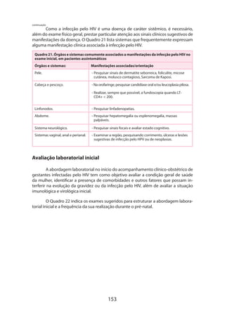 continuação

Como a infecção pelo HIV é uma doença de caráter sistêmico, é necessário,
além do exame físico geral, prestar particular atenção aos sinais clínicos sugestivos de
manifestações da doença. O Quadro 21 lista sistemas que frequentemente expressam
alguma manifestação clínica associada à infecção pelo HIV.
Quadro 21. Órgãos e sistemas comumente associados a manifestações da infecção pelo HIV no
exame inicial, em pacientes assintomáticos
Órgãos e sistemas:

Manifestações associadas/orientação

Pele.

-  esquisar sinais de dermatite seborreica, foliculite, micose
P
cutânea, molusco contagioso, Sarcoma de Kaposi.

Cabeça e pescoço.

- Na orofaringe, pesquisar candidíase oral e/ou leucoplasia pilosa.
-  ealizar, sempre que possível, a fundoscopia quando LTR
CD4+  200.

Linfonodos.

- Pesquisar linfadenopatias.

Abdome.

-  esquisar hepatomegalia ou esplenomegalia, massas
P
palpáveis.

Sistema neurológico.

- Pesquisar sinais focais e avaliar estado cognitivo.

Sistemas vaginal, anal e perianal.

-  xaminar a região, pesquisando corrimento, úlceras e lesões
E
sugestivas de infecção pelo HPV ou de neoplasias.

Avaliação laboratorial inicial
A abordagem laboratorial no início do acompanhamento clínico-obstétrico de
gestantes infectadas pelo HIV tem como objetivo avaliar a condição geral de saúde
da mulher, identificar a presença de comorbidades e outros fatores que possam interferir na evolução da gravidez ou da infecção pelo HIV, além de avaliar a situação
imunológica e virológica inicial.
O Quadro 22 indica os exames sugeridos para estruturar a abordagem laboratorial inicial e a frequência da sua realização durante o pré-natal.

153

 