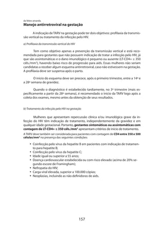 da febre amarela.

Manejo antirretroviral na gestação
A indicação de TARV na gestação pode ter dois objetivos: profilaxia da transmissão vertical ou tratamento da infecção pelo HIV.
a) Profilaxia da transmissão vertical do HIV

Tem como objetivo apenas a prevenção da transmissão vertical e está recomendada para gestantes que não possuem indicação de tratar a infecção pelo HIV, já
que são assintomáticas e o dano imunológico é pequeno ou ausente (LT-CD4+ ≥ 350
céls./mm3), havendo baixo risco de progressão para aids. Essas mulheres não seriam
candidatas a receber algum esquema antirretroviral, caso não estivessem na gestação.
A profilaxia deve ser suspensa após o parto.
O início do esquema deve ser precoce, após o primeiro trimestre, entre a 14ª e
a 28ª semana de gravidez.
Quando o diagnóstico é estabelecido tardiamente, no 3º trimestre (mais especificamente a partir da 28ª semana), é recomendado o início da TARV logo após a
coleta dos exames, mesmo antes da obtenção de seus resultados.
b) Tratamento da infecção pelo HIV na gestação

Mulheres que apresentam repercussão clínica e/ou imunológica grave da infecção do HIV têm indicação de tratamento, independentemente da gravidez e em
qualquer idade gestacional. Portanto, gestantes sintomáticas ou assintomáticas com
contagem de LT-CD4+ ≤ 350 céls./mm3 apresentam critérios de início de tratamento.
A TARV deve também ser considerada para pacientes com contagem de CD4 entre 350 e 500
células/mm3 na presença das seguintes condições:

•• Coinfecção pelo vírus da hepatite B em pacientes com indicação de tratamento para hepatite B;
•• Coinfecção pelo vírus da hepatite C;
•• Idade igual ou superior a 55 anos;
•• Doença cardiovascular estabelecida ou com risco elevado (acima de 20% segundo escore de Framingham);
•• Nefropatia do HIV;
•• Carga viral elevada, superior a 100.000 cópias;
•• Neoplasias, incluindo as não definidoras de aids.

157

 