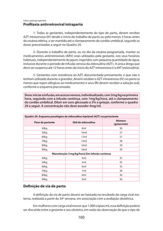 (class-sparing regimen).

Profilaxia antirretroviral intraparto
1- Todas as gestantes, independentemente do tipo de parto, devem receber
AZT intravenoso (IV) desde o início do trabalho de parto ou pelo menos 3 horas antes
da cesárea eletiva, a ser mantido até o clampeamento do cordão umbilical, segundo as
doses preconizadas a seguir no Quadro 29.
2- Durante o trabalho de parto, ou no dia da cesárea programada, manter os
medicamentos antirretrovirais (ARV) orais utilizados pela gestante, nos seus horários
habituais, independentemente do jejum, ingeridos com pequena quantidade de água,
inclusive durante o período de infusão venosa da zidovudina (AZT). A única droga que
deve ser suspensa até 12 horas antes do início do AZT intravenoso é a d4T (estavudina).
3- Gestantes com resistência ao AZT, documentada previamente, e que não o
tenham utilizado durante a gravidez, devem receber o AZT intravenoso (IV) no parto (a
menos que sejam alérgicas ao medicamento) e seus RN devem receber a solução oral,
conforme o esquema preconizado.
Dose: iniciar a infusão, em acesso venoso, individualizado, com 2mg/kg na primeira
hora, seguindo com a infusão contínua, com 1mg/kg/hora, até o clampeamento
do cordão umbilical. Diluir em soro glicosado a 5% e gotejar, conforme o quadro
29 a seguir. A concentração não deve exceder 4mg/ml.
Quadro 29. Esquema posológico da zidovudina injetável (AZT) na parturiente
Peso da paciente

Qtd de zidovudina

Número
(gotas/min)

40kg

8ml

36

50kg

10ml

37

60kg

12ml

37

70kg

14ml

38

80kg

16ml

39

18ml

39

90kg

Manutenção (1mg/kg/hora) Em infusão contínua
40kg

4ml

35

50kg

5ml

35

60kg

6ml

35

70kg

7ml

36

80kg

8ml

36

90kg

9ml

36

Definição de via de parto
A definição da via de parto deverá ser baseada no resultado da carga viral materna, realizada a partir da 34ª semana, em associação com a avaliação obstétrica.
Em mulheres com carga viral menor que 1.000 cópias/ml, essa definição poderá
ser discutida entre a gestante e seu obstetra, em razão da observação de que o tipo de

160

 